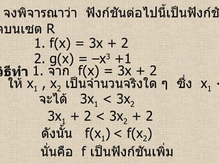 ตัวอย่าง   จงพิจารณาว่า  ฟังก์ชันต่อไปนี้เป็นฟังก์ชันเพิ่มหรือ ฟังก์ชันลดบนเซต   R วิธีทำ 1.  f(x) = 3x + 2  2.  g(x) = –x 3  +1 1.  จาก  f(x) = 3x + 2 ให้  x 1  , x 2   เป็นจำนวนจริงใด ๆ  ซึ่ง  x 1  < x 2 จะได้  3 x 1  < 3x 2   ดังนั้น  f(x 1 )   < f(x 2 )  นั่นคือ  f   เป็นฟังก์ชันเพิ่ม   3 x 1  + 2 < 3x 2  + 2 