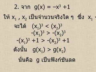 2.  จาก  g(x) = –x 3  +1 ให้  x 1  , x 2   เป็นจำนวนจริงใด ๆ  ซึ่ง  x 1  < x 2 จะได้  (x 1 ) 3  < (x 2 ) 3   นั่นคือ  g   เป็นฟังก์ชันลด   -(x 1 ) 3  > -(x 2 ) 3   -(x 1 ) 3  +1 > -(x 2 ) 3  +1  ดังนั้น  g(x 1 ) > g(x 2 )  