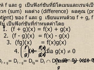 บทนิยาม   ให้  f  และ  g   เป็นฟังก์ชันที่มีโดเมนและเรนจ์เป็นสับเซต ของ  R   ผลบวก  (sum)  ผลต่าง  (difference)  ผลคูณ  (product)  และ ผลหาร  (quotient)  ของ  f   และ   g  เขียนแทนด้วย  f + g, f – g, fg  และ ตามลำดับ เป็นฟังก์ชันที่กำหนดค่าโดย 1.  (f + g)(x) = f(x) + g(x) 2.  (f - g)(x)  = f(x) - g(x) 3.  (fg)(x)  = f(x)g(x) 4. เมื่อ  g(x)    0 ซึ่ง  D f + g = D f – g = D fg = D f     D g  และ 