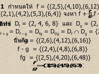 ตัวอย่างที่  1   กำหนดให้   f = {(2,5),(4,10),(6,12),(8,20)}  และ  g = {(2,1),(4,2),(5,3),(6,4)}  จงหา  f + g,f – g,fg,  วิธีทำ   ดังนั้น  D f + g  = D f – g  = D fg  = D f/g  = D f     D g  = {2, 4, 6}   จากโจทย์  D f  = {2, 4, 6, 8}  และ  D g  = {2, 4, 5, 6}   นั่นคือ f + g = {(2,6),(4,12),(6,16)} f - g  = {(2,4),(4,8),(6,8)} fg  = {(2,5),(4,20),(6,48)} 