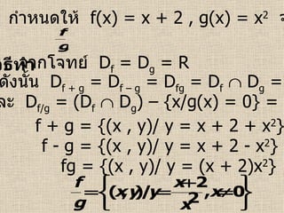 ตัวอย่างที่  2   กำหนดให้  f(x) = x + 2 , g(x) = x 2   จงหา  f + g , f – g , fg ,  วิธีทำ   จากโจทย์  D f  = D g  = R ดังนั้น  D f + g  = D f – g  = D fg  = D f     D g  = R f + g = {(x , y)/ y = x + 2 + x 2 } f - g = {(x , y)/ y = x + 2 - x 2 } fg = {(x , y)/ y = (x + 2)x 2 } และ  D f/g  = (D f     D g ) – {x/g(x) = 0} = R – {0} 