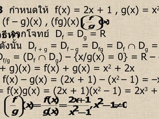 ตัวอย่างที่  3   กำหนดให้  f(x) = 2x + 1 , g(x) = x 2  – 1  จงหา (f + g)(x) , (f – g)(x) , (fg)(x) ,  วิธีทำ   จากโจทย์  D f  = D g  = R (f + g)(x) = f(x) + g(x) = x 2  + 2x (f – g)(x) = f(x) – g(x) = (2x + 1) – (x 2  – 1) = –x 2  + 2x + 2  (fg)(x) = f(x)g(x) = (2x + 1)(x 2  – 1) = 2x 3  + x 2  – 2x – 1  ดังนั้น  D f + g  = D f – g  = D fg  = D f     D g  = R และ  D f/g  = (D f     D g ) – {x/g(x) = 0} = R – {–1 , 1}  