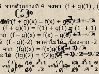 ตัวอย่างที่  5   จากตัวอย่างที่  4  จงหา  (f + g)(1) , (f – g)(-2) ,  (fg)(2) ,  วิธีทำ   จาก  (f + g)(x) = f(x) + g(x) =  จาก  (f – g)(x) = f(x) – g(x) =  จาก   (fg)(x) = f(x)g(x) =  จะได้  (f + g)(1) = f(1) + g(1) = (1 3  + 1) +1 = 3 จะได้  (f - g)(-2)  หาค่าไม่ได้  เนื่องจาก  -2     [0 ,   ) จะได้  (fg)(2) = f(2)g(2) =  