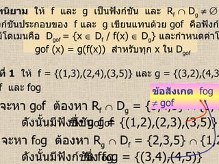 บทนิยาม   ให้  f  และ   g  เป็นฟังก์ชัน  และ  R f     D g         ฟังก์ชันประกอบของ  f   และ  g  เขียนแทนด้วย  gof   คือฟังก์ชัน ที่มีโดเมนคือ  D gof  = {x    D f  / f(x)    D g }  และกำหนดค่าโดย gof (x) = g(f(x))  สำหรับทุก  x   ใน   D gof  ตัวอย่างที่  1   ให้  f = {(1,3),(2,4),(3,5)}  และ   g = {(3,2),(4,3),(5,5)} จงหา  gof   และ   fog   วิธีทำ  จะหา  g o f  ต้องหา  R f      D g  = {3,4,5}     {3,4,5}      ดังนั้นมีฟังก์ชัน  g o f  ซึ่ง  g o f = {(1,2),(2,3),(3,5)} จะหา  f o g  ต้องหา  R g      D f  = {2,3,5}     {1,2,3}      ดังนั้นมีฟังก์ชัน  f o g  ซึ่ง  f o g = {(3,4),(4,5)} ข้อสังเกต   fog     gof 