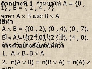 วิธีทำ ตัวอย่างที่  1   กำหนดให้  A   = {0 , 1} , B = { 2 , 4 , 7} จงหา  A    B   และ  B    A A    B = {(0 , 2), (0 , 4), (0 , 7), (1 , 2), (1 , 4), (1 , 7)} B    A = {(2 , 0), (2 , 1), (4 , 0), (4 , 1), (7 , 0), (7 , 1)} จากตัวอย่างสังเกตเห็นว่า 1.  A    B      B    A  2.  n(A    B) = n(B    A) = n(A)    n(B) 