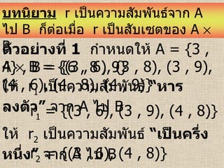 ตัวอย่างที่   1   กำหนดให้  A = {3 , 4} , B = {6 , 8 , 9}   A    B = {(3 , 6), (3 , 8), (3 , 9), (4 , 6), (4 , 8), (4 , 9)}  ให้  r 1   เป็นความสัมพันธ์  “หารลงตัว”  จาก   A  ไป  B  r 1  = {(3 , 6), (3 , 9), (4 , 8)}  ให้  r 2   เป็นความสัมพันธ์  “เป็นครึ่งหนึ่ง”  จาก   A  ไป  B  r 2  = {(3 , 6), (4 , 8)}  บทนิยาม   r  เป็นความสัมพันธ์จาก  A   ไป   B   ก็ต่อเมื่อ  r   เป็นสับเซตของ  A    B 