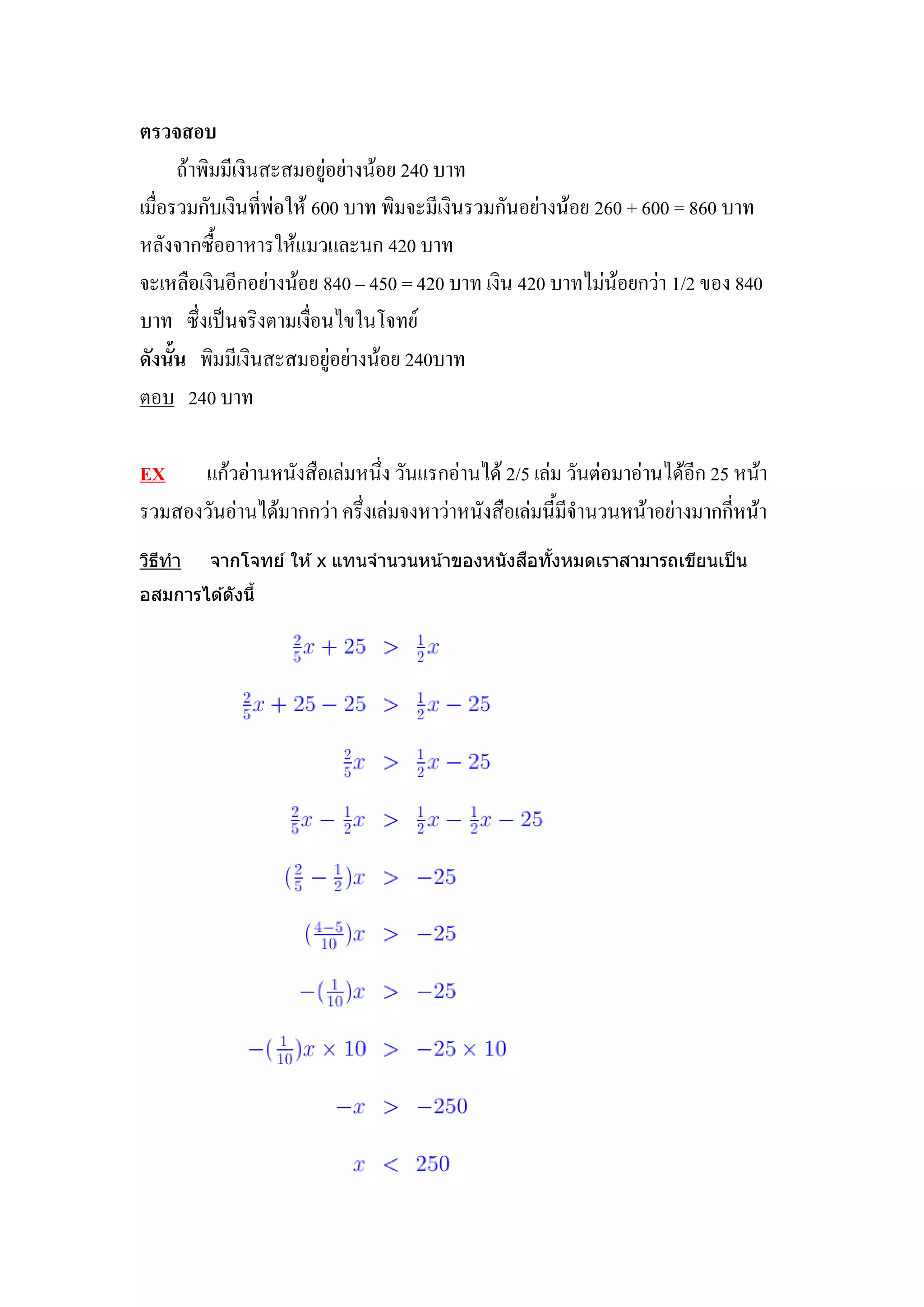 ตรวจสอบ
      ถ้าพิมมีเงินสะสมอยู่อย่างน้อย 240 บาท
เมื่อรวมกับเงินที่พ่อให้ 600 บาท พิมจะมีเงินรวมกันอย่างน้อย 260 + 600 = 860 บาท
หลังจากซื้ออาหารให้แมวและนก 420 บาท
จะเหลือเงินอีกอย่างน้อย 840 – 450 = 420 บาท เงิน 420 บาทไม่น้อยกว่า 1/2 ของ 840
บาท ซึ่งเป็นจริงตามเงื่อนไขในโจทย์
ดังนั้น พิมมีเงินสะสมอยู่อย่างน้อย 240บาท
ตอบ 240 บาท

EX แก้วอ่านหนังสือเล่มหนึ่ง วันแรกอ่านได้ 2/5 เล่ม วันต่อมาอ่านได้อีก 25 หน้า
รวมสองวันอ่านได้มากกว่า ครึ่งเล่มจงหาว่าหนังสือเล่มนี้มีจานวนหน้าอย่างมากกี่หน้า
วิธทำ
   ี                                           ื ้
         จำกโจทย์ ให ้ x แทนจำนวนหน ้ำของหนั งสอทังหมดเรำสำมำรถเขียนเป็ น
อสมกำรได ้ดังนี้
 