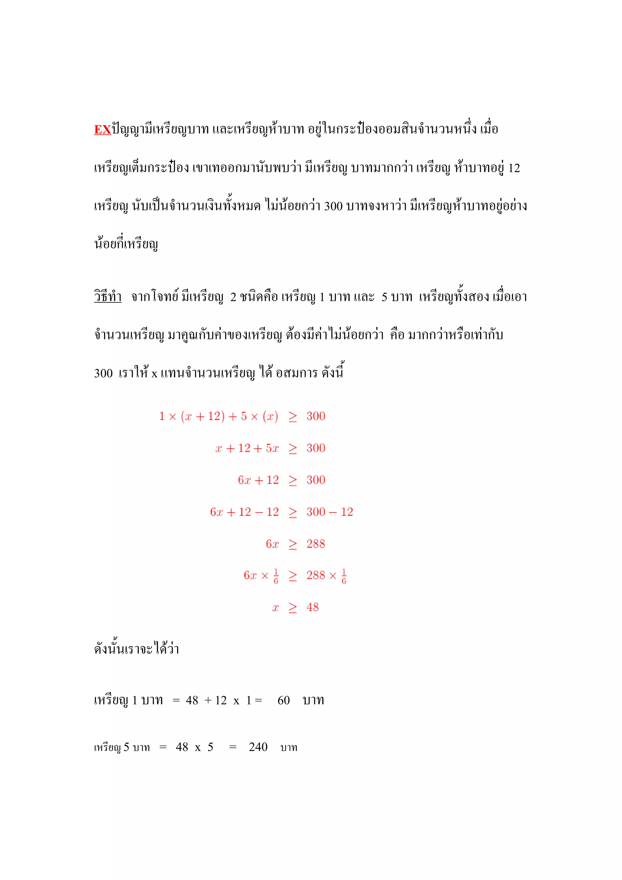 EXปัญญามีเหรียญบาท และเหรียญห้าบาท อยู่ในกระป๋องออมสินจานวนหนึ่ง เมื่อ

เหรียญเต็มกระป๋อง เขาเทออกมานับพบว่า มีเหรียญ บาทมากกว่า เหรียญ ห้าบาทอยู่ 12

เหรียญ นับเป็นจานวนเงินทั้งหมด ไม่น้อยกว่า 300 บาทจงหาว่า มีเหรียญห้าบาทอยู่อย่าง

น้อยกี่เหรียญ

วิธีทา จากโจทย์ มีเหรียญ 2 ชนิดคือ เหรียญ 1 บาท และ 5 บาท เหรียญทั้งสอง เมื่อเอา

จานวนเหรียญ มาคูณกับค่าของเหรียญ ต้องมีค่าไม่น้อยกว่า คือ มากกว่าหรือเท่ากับ

300 เราให้ x แทนจานวนเหรียญ ได้ อสมการ ดังนี้




ดังนั้นเราจะได้ว่า

เหรียญ 1 บาท = 48 + 12 x 1 = 60 บาท

เหรียญ 5 บาท = 48 x 5    = 240    บาท
 