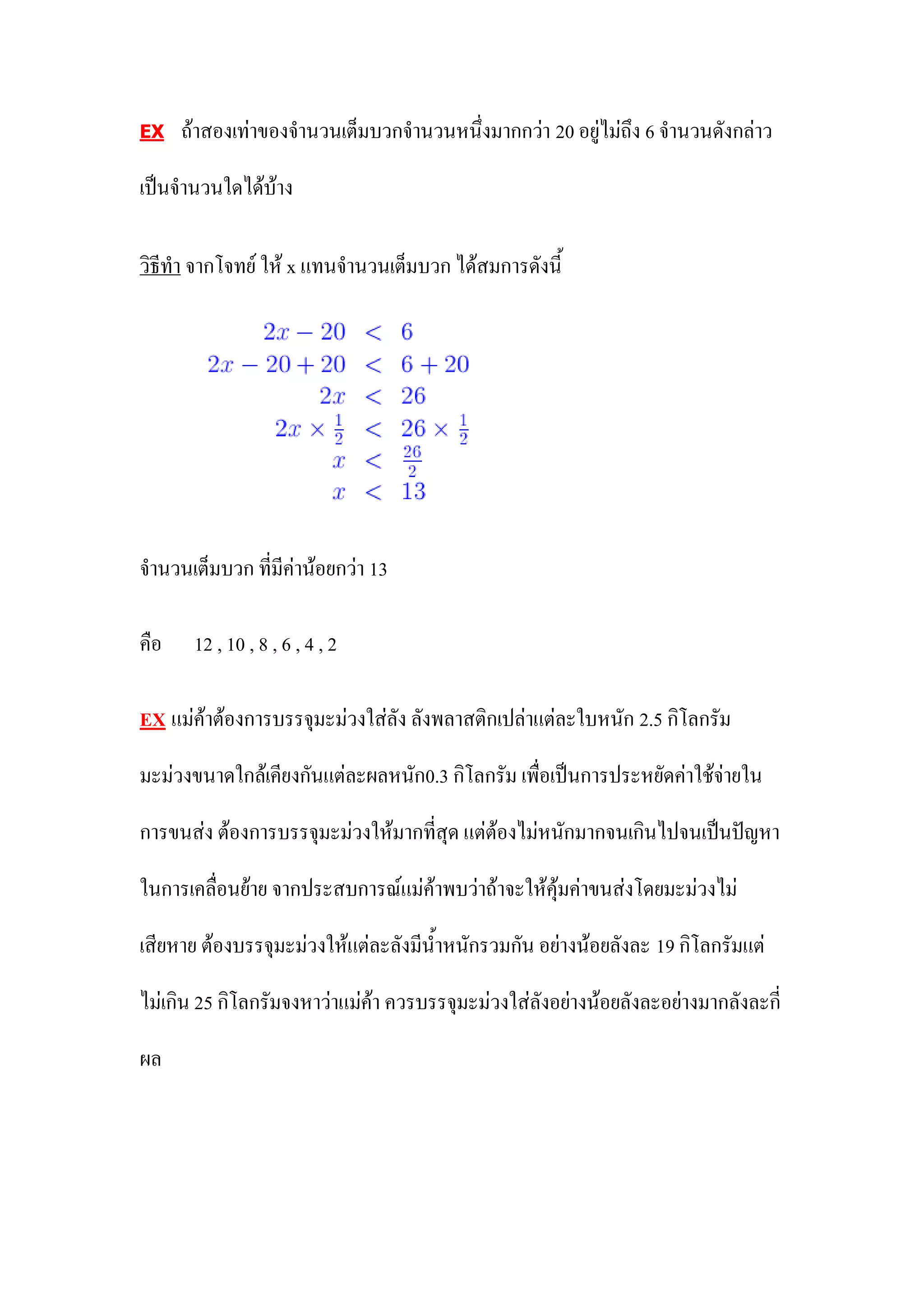 EX     ถ้าสองเท่าของจานวนเต็มบวกจานวนหนึ่งมากกว่า 20 อยู่ไม่ถึง 6 จานวนดังกล่าว

เป็นจานวนใดได้บ้าง

วิธีทา จากโจทย์ ให้ x แทนจานวนเต็มบวก ได้สมการดังนี้




จานวนเต็มบวก ที่มีค่าน้อยกว่า 13

คือ     12 , 10 , 8 , 6 , 4 , 2

EX    แม่ค้าต้องการบรรจุมะม่วงใส่ลัง ลังพลาสติกเปล่าแต่ละใบหนัก 2.5 กิโลกรัม

มะม่วงขนาดใกล้เคียงกันแต่ละผลหนัก0.3 กิโลกรัม เพื่อเป็นการประหยัดค่าใช้จ่ายใน

การขนส่ง ต้องการบรรจุมะม่วงให้มากที่สุด แต่ต้องไม่หนักมากจนเกินไปจนเป็นปัญหา

ในการเคลื่อนย้าย จากประสบการณ์แม่ค้าพบว่าถ้าจะให้คุ้มค่าขนส่งโดยมะม่วงไม่

เสียหาย ต้องบรรจุมะม่วงให้แต่ละลังมีน้าหนักรวมกัน อย่างน้อยลังละ 19 กิโลกรัมแต่

ไม่เกิน 25 กิโลกรัมจงหาว่าแม่ค้า ควรบรรจุมะม่วงใส่ลังอย่างน้อยลังละอย่างมากลังละกี่

ผล
 