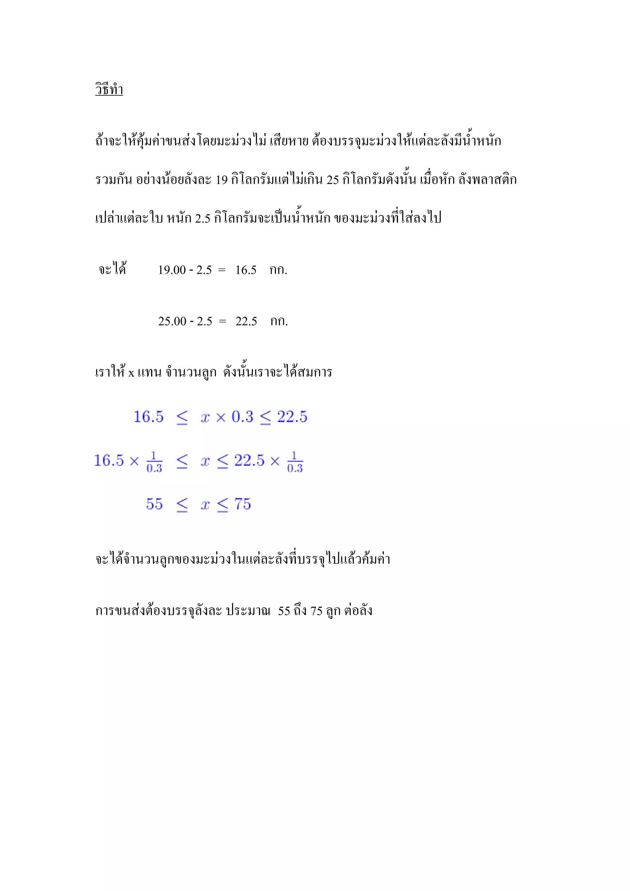 วิธีทา

ถ้าจะให้คุ้มค่าขนส่งโดยมะม่วงไม่ เสียหาย ต้องบรรจุมะม่วงให้แต่ละลังมีน้าหนัก

รวมกัน อย่างน้อยลังละ 19 กิโลกรัมแต่ไม่เกิน 25 กิโลกรัมดังนั้น เมื่อหัก ลังพลาสติก

เปล่าแต่ละใบ หนัก 2.5 กิโลกรัมจะเป็นน้าหนัก ของมะม่วงที่ใส่ลงไป

จะได้       19.00 - 2.5 = 16.5 กก.

            25.00 - 2.5 = 22.5 กก.

เราให้ x แทน จานวนลูก ดังนั้นเราจะได้สมการ




จะได้จานวนลูกของมะม่วงในแต่ละลังที่บรรจุไปแล้วค้มค่า

การขนส่งต้องบรรจุลังละ ประมาณ 55 ถึง 75 ลูก ต่อลัง
 