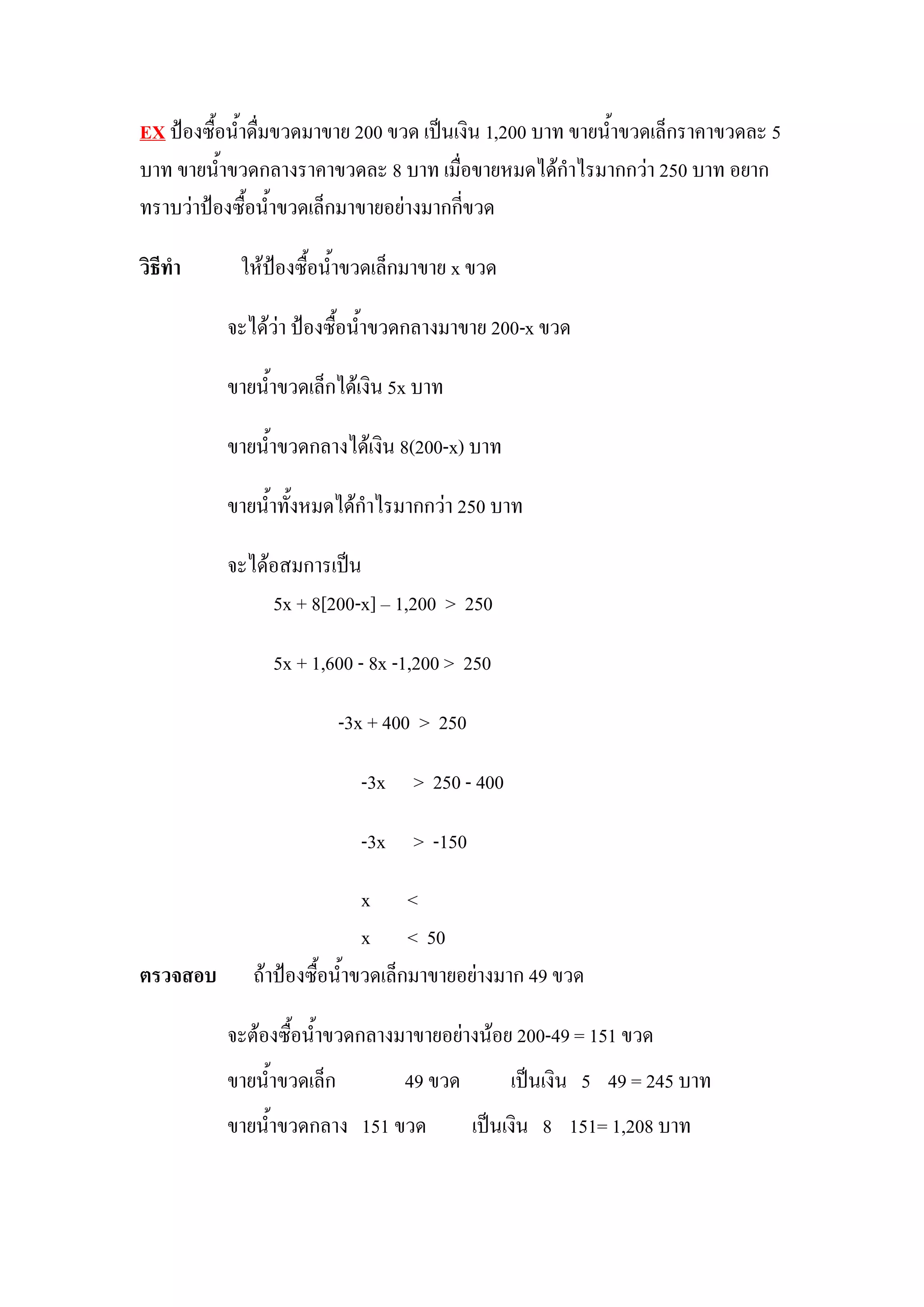 EX ป้องซื้อน้าดื่มขวดมาขาย 200 ขวด เป็นเงิน 1,200 บาท ขายน้าขวดเล็กราคาขวดละ 5
บาท ขายน้าขวดกลางราคาขวดละ 8 บาท เมื่อขายหมดได้กาไรมากกว่า 250 บาท อยาก
ทราบว่าป้องซื้อน้าขวดเล็กมาขายอย่างมากกี่ขวด

วิธีทา      ให้ป้องซื้อน้าขวดเล็กมาขาย x ขวด

          จะได้ว่า ป้องซื้อน้าขวดกลางมาขาย 200-x ขวด

          ขายน้าขวดเล็กได้เงิน 5x บาท

          ขายน้าขวดกลางได้เงิน 8(200-x) บาท

          ขายน้าทั้งหมดได้กาไรมากกว่า 250 บาท

          จะได้อสมการเป็น
               5x + 8[200-x] – 1,200 > 250

                5x + 1,600 - 8x -1,200 > 250

                          -3x + 400 > 250

                            -3x > 250 - 400

                            -3x > -150

                            x <
                            x < 50
ตรวจสอบ      ถ้าป้องซื้อน้าขวดเล็กมาขายอย่างมาก 49 ขวด

          จะต้องซื้อน้าขวดกลางมาขายอย่างน้อย 200-49 = 151 ขวด
          ขายน้าขวดเล็ก          49 ขวด         เป็นเงิน 5 49 = 245 บาท
          ขายน้าขวดกลาง 151 ขวด             เป็นเงิน 8 151= 1,208 บาท
 