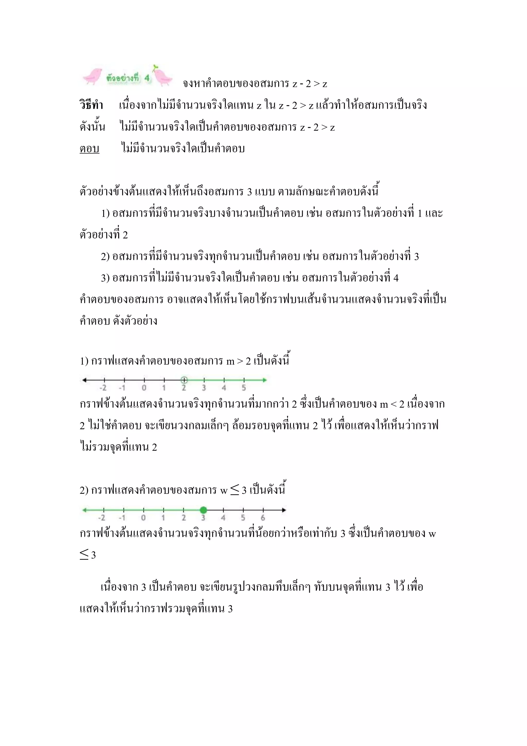 จงหาคาตอบของอสมการ z - 2 > z
วิธีทา เนื่องจากไม่มีจานวนจริงใดแทน z ใน z - 2 > z แล้วทาให้อสมการเป็นจริง
ดังนั้น ไม่มีจานวนจริงใดเป็นคาตอบของอสมการ z - 2 > z
ตอบ ไม่มีจานวนจริงใดเป็นคาตอบ

ตัวอย่างข้างต้นแสดงให้เห็นถึงอสมการ 3 แบบ ตามลักษณะคาตอบดังนี้
     1) อสมการที่มีจานวนจริงบางจานวนเป็นคาตอบ เช่น อสมการในตัวอย่างที่ 1 และ
ตัวอย่างที่ 2
     2) อสมการที่มีจานวนจริงทุกจานวนเป็นคาตอบ เช่น อสมการในตัวอย่างที่ 3
     3) อสมการที่ไม่มีจานวนจริงใดเป็นคาตอบ เช่น อสมการในตัวอย่างที่ 4
คาตอบของอสมการ อาจแสดงให้เห็นโดยใช้กราฟบนเส้นจานวนแสดงจานวนจริงที่เป็น
คาตอบ ดังตัวอย่าง

1) กราฟแสดงคาตอบของอสมการ m > 2 เป็นดังนี้

กราฟข้างต้นแสดงจานวนจริงทุกจานวนที่มากกว่า 2 ซึ่งเป็นคาตอบของ m < 2 เนื่องจาก
2 ไม่ใช่คาตอบ จะเขียนวงกลมเล็กๆ ล้อมรอบจุดที่แทน 2 ไว้ เพื่อแสดงให้เห็นว่ากราฟ
ไม่รวมจุดที่แทน 2

2) กราฟแสดงคาตอบของสมการ w ≤ 3 เป็นดังนี้

กราฟข้างต้นแสดงจานวนจริงทุกจานวนที่น้อยกว่าหรือเท่ากับ 3 ซึ่งเป็นคาตอบของ w
≤3

   เนื่องจาก 3 เป็นคาตอบ จะเขียนรูปวงกลมทึบเล็กๆ ทับบนจุดที่แทน 3 ไว้ เพื่อ
แสดงให้เห็นว่ากราฟรวมจุดที่แทน 3
 