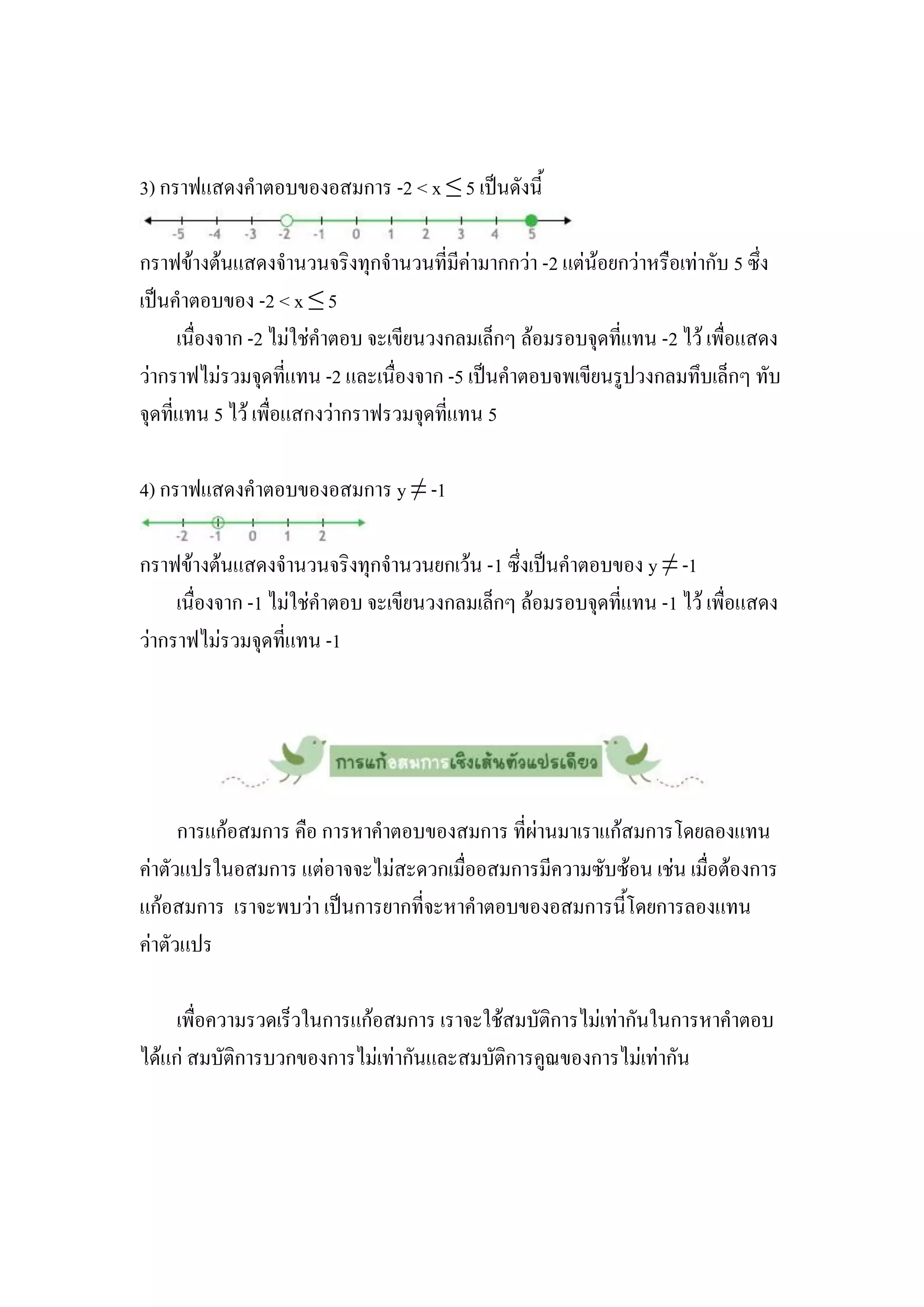 3) กราฟแสดงคาตอบของอสมการ -2 < x ≤ 5 เป็นดังนี้

กราฟข้างต้นแสดงจานวนจริงทุกจานวนที่มีค่ามากกว่า -2 แต่น้อยกว่าหรือเท่ากับ 5 ซึ่ง
เป็นคาตอบของ -2 < x ≤ 5
      เนื่องจาก -2 ไม่ใช่คาตอบ จะเขียนวงกลมเล็กๆ ล้อมรอบจุดที่แทน -2 ไว้ เพื่อแสดง
ว่ากราฟไม่รวมจุดที่แทน -2 และเนื่องจาก -5 เป็นคาตอบจพเขียนรูปวงกลมทึบเล็กๆ ทับ
จุดที่แทน 5 ไว้ เพื่อแสกงว่ากราฟรวมจุดที่แทน 5

4) กราฟแสดงคาตอบของอสมการ y ≠ -1

กราฟข้างต้นแสดงจานวนจริงทุกจานวนยกเว้น -1 ซึ่งเป็นคาตอบของ y ≠ -1
     เนื่องจาก -1 ไม่ใช่คาตอบ จะเขียนวงกลมเล็กๆ ล้อมรอบจุดที่แทน -1 ไว้ เพื่อแสดง
ว่ากราฟไม่รวมจุดที่แทน -1




      การแก้อสมการ คือ การหาคาตอบของสมการ ที่ผ่านมาเราแก้สมการโดยลองแทน
ค่าตัวแปรในอสมการ แต่อาจจะไม่สะดวกเมื่ออสมการมีความซับซ้อน เช่น เมื่อต้องการ
แก้อสมการ เราจะพบว่า เป็นการยากที่จะหาคาตอบของอสมการนี้โดยการลองแทน
ค่าตัวแปร

     เพื่อความรวดเร็วในการแก้อสมการ เราจะใช้สมบัติการไม่เท่ากันในการหาคาตอบ
ได้แก่ สมบัติการบวกของการไม่เท่ากันและสมบัติการคูณของการไม่เท่ากัน
 
