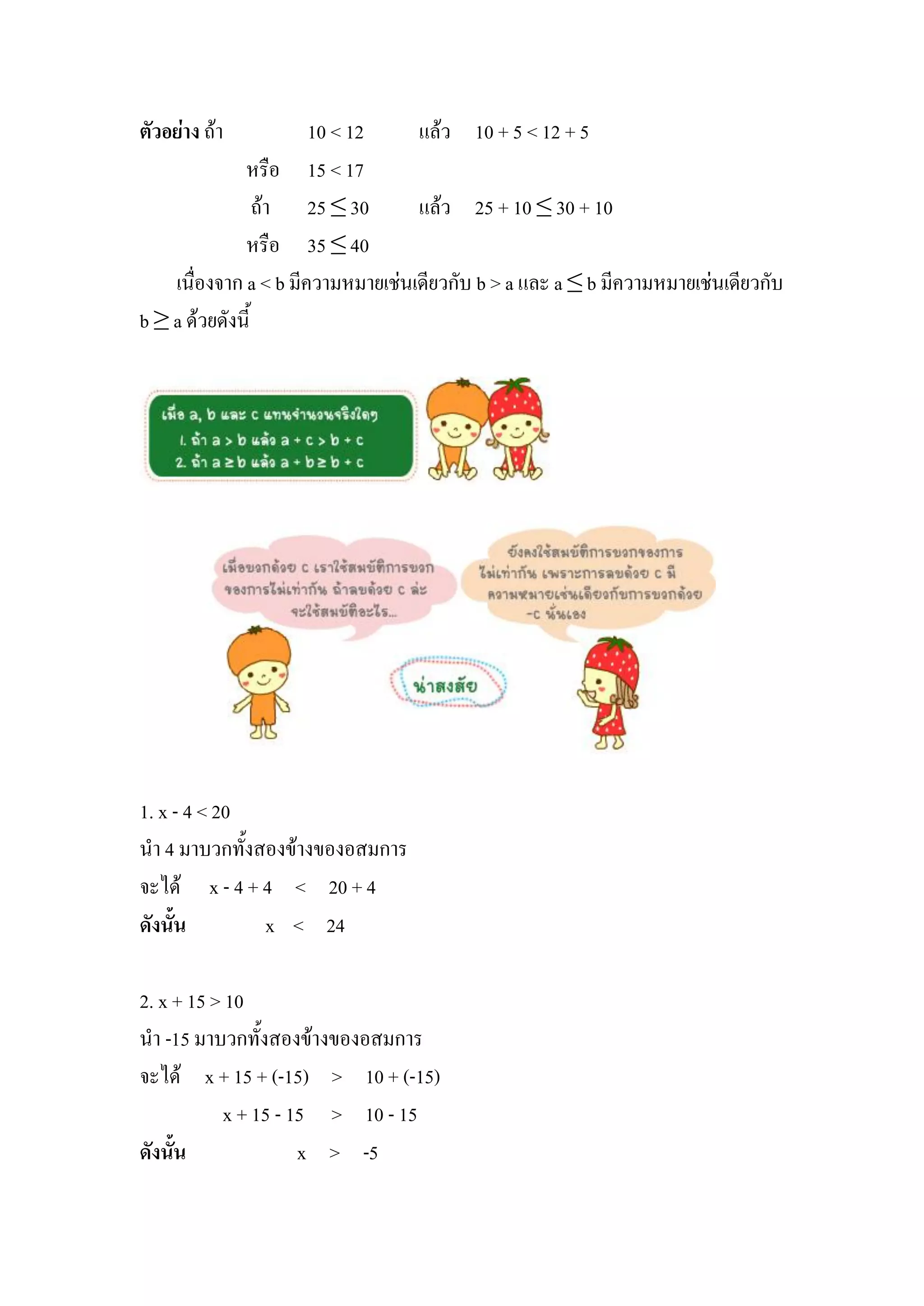 ตัวอย่าง ถ้า           10 < 12     แล้ว 10 + 5 < 12 + 5
              หรือ 15 < 17
                 ถ้า 25 ≤ 30       แล้ว 25 + 10 ≤ 30 + 10
              หรือ 35 ≤ 40
    เนื่องจาก a < b มีความหมายเช่นเดียวกับ b > a และ a ≤ b มีความหมายเช่นเดียวกับ
b ≥ a ด้วยดังนี้




1. x - 4 < 20
นา 4 มาบวกทั้งสองข้างของอสมการ
จะได้ x - 4 + 4 < 20 + 4
ดังนั้น        x < 24

2. x + 15 > 10
นา -15 มาบวกทั้งสองข้างของอสมการ
จะได้ x + 15 + (-15) > 10 + (-15)
           x + 15 - 15 > 10 - 15
ดังนั้น              x > -5
 