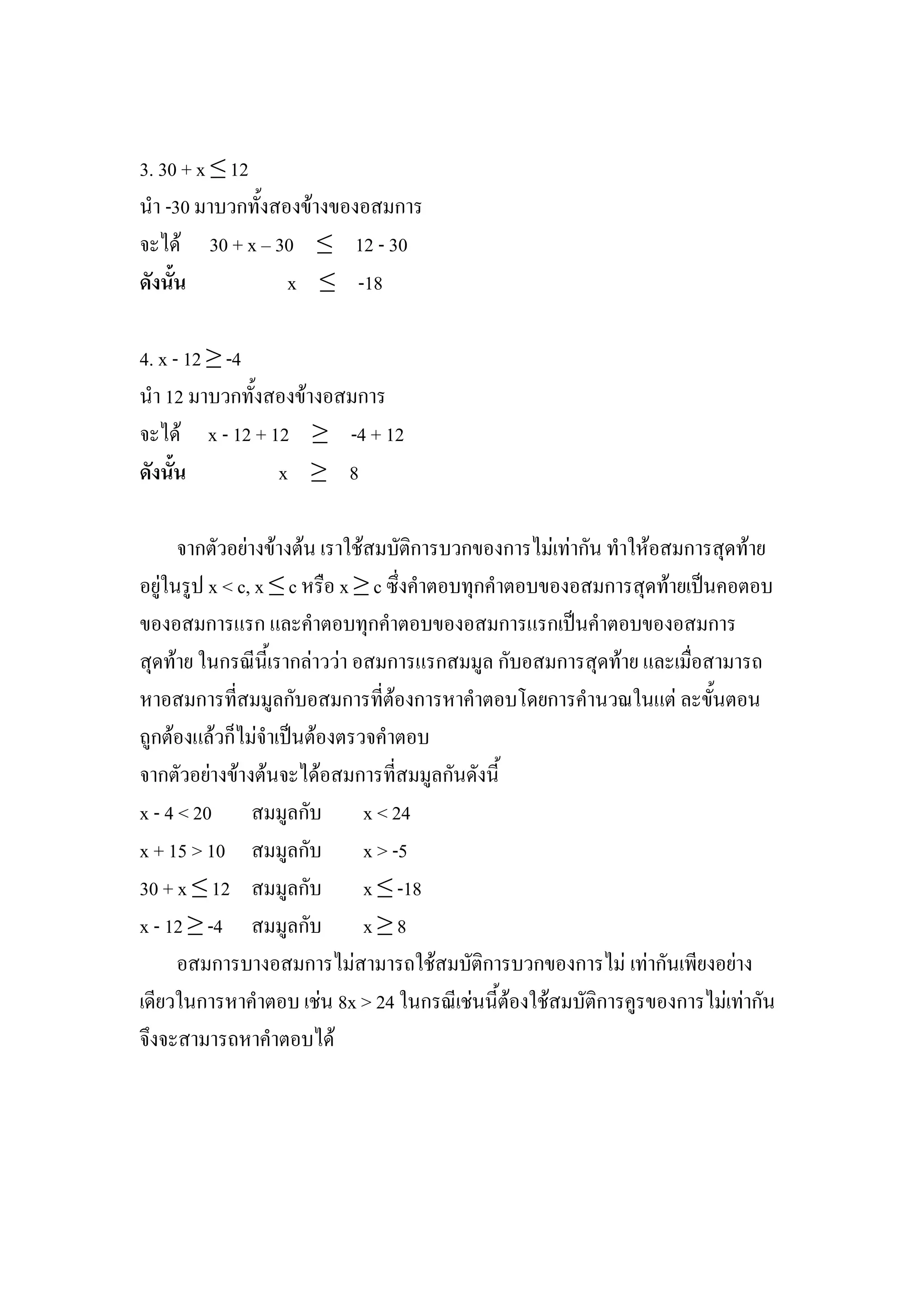 3. 30 + x ≤ 12
นา -30 มาบวกทั้งสองข้างของอสมการ
จะได้ 30 + x – 30 ≤ 12 - 30
ดังนั้น           x ≤ -18

4. x - 12 ≥ -4
นา 12 มาบวกทั้งสองข้างอสมการ
จะได้ x - 12 + 12 ≥ -4 + 12
ดังนั้น         x ≥ 8

      จากตัวอย่างข้างต้น เราใช้สมบัติการบวกของการไม่เท่ากัน ทาให้อสมการสุดท้าย
อยู่ในรูป x < c, x ≤ c หรือ x ≥ c ซึ่งคาตอบทุกคาตอบของอสมการสุดท้ายเป็นคอตอบ
ของอสมการแรก และคาตอบทุกคาตอบของอสมการแรกเป็นคาตอบของอสมการ
สุดท้าย ในกรณีนี้เรากล่าวว่า อสมการแรกสมมูล กับอสมการสุดท้าย และเมื่อสามารถ
หาอสมการที่สมมูลกับอสมการที่ต้องการหาคาตอบโดยการคานวณในแต่ ละขั้นตอน
ถูกต้องแล้วก็ไม่จาเป็นต้องตรวจคาตอบ
จากตัวอย่างข้างต้นจะได้อสมการที่สมมูลกันดังนี้
x - 4 < 20 สมมูลกับ x < 24
x + 15 > 10 สมมูลกับ x > -5
30 + x ≤ 12 สมมูลกับ x ≤ -18
x - 12 ≥ -4 สมมูลกับ x ≥ 8
      อสมการบางอสมการไม่สามารถใช้สมบัติการบวกของการไม่ เท่ากันเพียงอย่าง
เดียวในการหาคาตอบ เช่น 8x > 24 ในกรณีเช่นนี้ต้องใช้สมบัติการคูรของการไม่เท่ากัน
จึงจะสามารถหาคาตอบได้
 