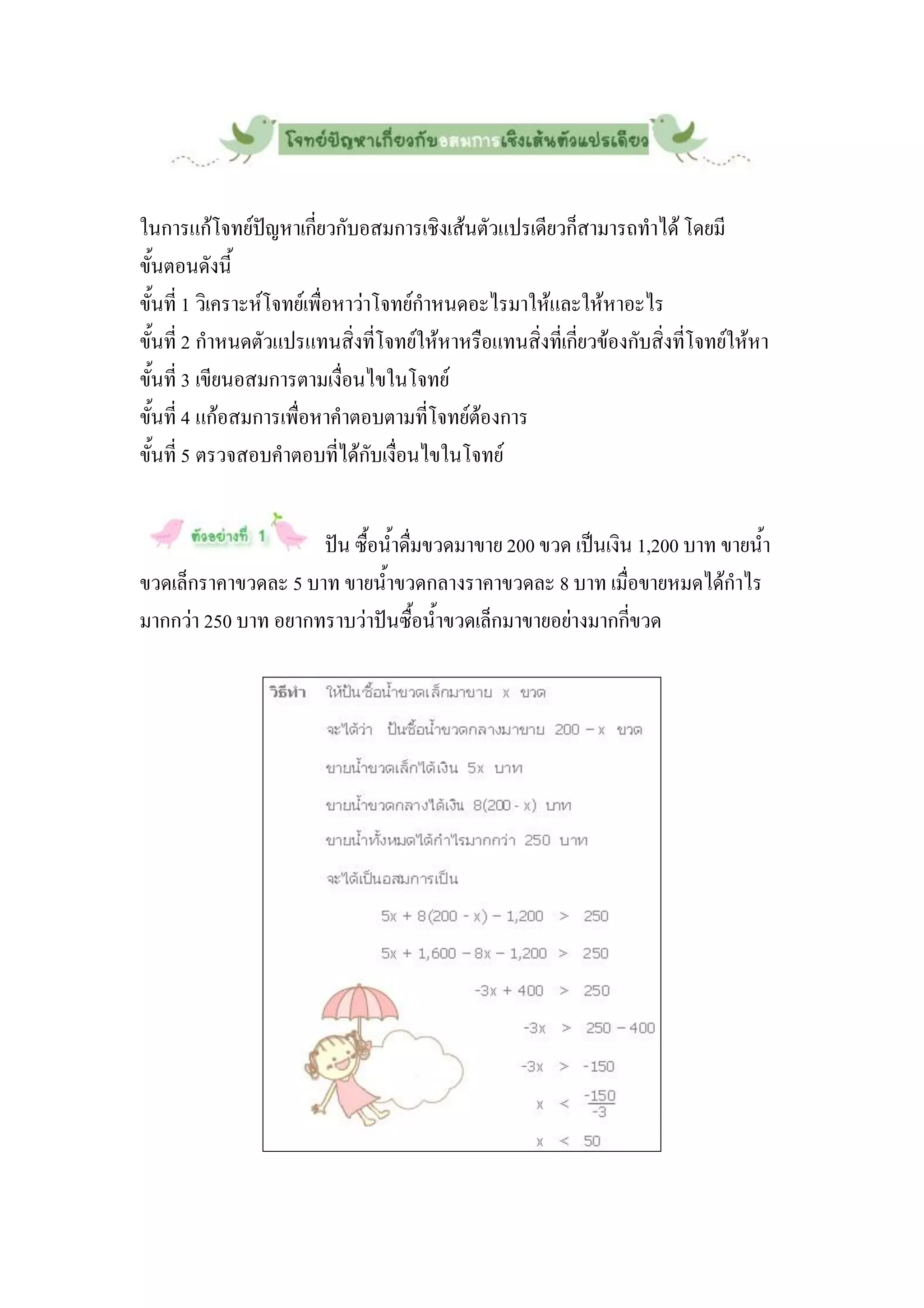 ในการแก้โจทย์ปัญหาเกี่ยวกับอสมการเชิงเส้นตัวแปรเดียวก็สามารถทาได้ โดยมี
ขั้นตอนดังนี้
ขั้นที่ 1 วิเคราะห์โจทย์เพื่อหาว่าโจทย์กาหนดอะไรมาให้และให้หาอะไร
ขั้นที่ 2 กาหนดตัวแปรแทนสิ่งที่โจทย์ให้หาหรือแทนสิ่งที่เกี่ยวข้องกับสิ่งที่โจทย์ให้หา
ขั้นที่ 3 เขียนอสมการตามเงื่อนไขในโจทย์
ขั้นที่ 4 แก้อสมการเพื่อหาคาตอบตามที่โจทย์ต้องการ
ขั้นที่ 5 ตรวจสอบคาตอบที่ได้กับเงื่อนไขในโจทย์


                     ปัน ซื้อน้าดื่มขวดมาขาย 200 ขวด เป็นเงิน 1,200 บาท ขายน้า
ขวดเล็กราคาขวดละ 5 บาท ขายน้าขวดกลางราคาขวดละ 8 บาท เมื่อขายหมดได้กาไร
มากกว่า 250 บาท อยากทราบว่าปันซื้อน้าขวดเล็กมาขายอย่างมากกี่ขวด
 