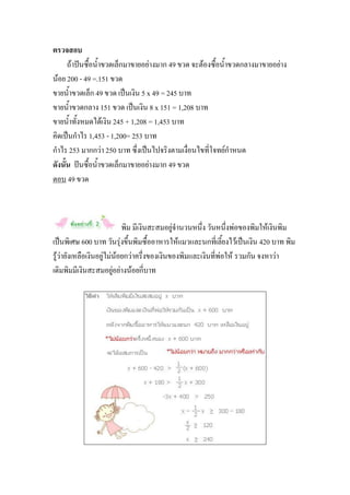 ตรวจสอบ
      ถ้าปันซื้อน้าขวดเล็กมาขายอย่างมาก 49 ขวด จะต้องซื้อน้าขวดกลางมาขายอย่าง
น้อย 200 - 49 =.151 ขวด
ขายน้าขวดเล็ก 49 ขวด เป็นเงิน 5 x 49 = 245 บาท
ขายน้าขวดกลาง 151 ขวด เป็นเงิน 8 x 151 = 1,208 บาท
ขายน้าทั้งหมดได้เงิน 245 + 1,208 = 1,453 บาท
คิดเป็นกาไร 1,453 - 1,200= 253 บาท
กาไร 253 มากกว่า 250 บาท ซึ่งเป็นไปจริงตามเงื่อนไขที่โจทย์กาหนด
ดังนั้น ปันซื้อน้าขวดเล็กมาขายอย่างมาก 49 ขวด
ตอบ 49 ขวด



                            พิม มีเงินสะสมอยู่จานวนหนึ่ง วันหนึ่งพ่อของพิมให้เงินพิม
เป็นพิเศษ 600 บาท วันรุ่งขึ้นพิมซื้ออาหารให้แมวและนกที่เลี้ยงไว้เป็นเงิน 420 บาท พิม
รู้ว่ายังเหลือเงินอยู่ไม่น้อยกว่าครึ่งของเงินของพิมและเงินที่พ่อให้ รวมกัน จงหาว่า
เดิมพิมมีเงินสะสมอยู่อย่างน้อยกี่บาท
 