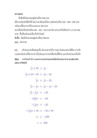 ตรวจสอบ
      ถ้าพิมมีเงินสะสมอยู่อย่างน้อย 240 บาท
เมื่อรวมกับเงินที่พ่อให้ 600 บาท พิมจะมีเงินรวมกันอย่างน้อย 260 + 600 = 860 บาท
หลังจากซื้ออาหารให้แมวและนก 420 บาท
จะเหลือเงินอีกอย่างน้อย 840 – 450 = 420 บาท เงิน 420 บาทไม่น้อยกว่า 1/2 ของ 840
บาท ซึ่งเป็นจริงตามเงื่อนไขในโจทย์
ดังนั้น พิมมีเงินสะสมอยู่อย่างน้อย 240บาท
ตอบ 240 บาท

EX แก้วอ่านหนังสือเล่มหนึ่ง วันแรกอ่านได้ 2/5 เล่ม วันต่อมาอ่านได้อีก 25 หน้า
รวมสองวันอ่านได้มากกว่า ครึ่งเล่มจงหาว่าหนังสือเล่มนี้มีจานวนหน้าอย่างมากกี่หน้า
วิธทำ
   ี                                           ื ้
         จำกโจทย์ ให ้ x แทนจำนวนหน ้ำของหนั งสอทังหมดเรำสำมำรถเขียนเป็ น
อสมกำรได ้ดังนี้
 