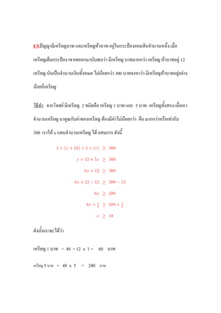 EXปัญญามีเหรียญบาท และเหรียญห้าบาท อยู่ในกระป๋องออมสินจานวนหนึ่ง เมื่อ

เหรียญเต็มกระป๋อง เขาเทออกมานับพบว่า มีเหรียญ บาทมากกว่า เหรียญ ห้าบาทอยู่ 12

เหรียญ นับเป็นจานวนเงินทั้งหมด ไม่น้อยกว่า 300 บาทจงหาว่า มีเหรียญห้าบาทอยู่อย่าง

น้อยกี่เหรียญ

วิธีทา จากโจทย์ มีเหรียญ 2 ชนิดคือ เหรียญ 1 บาท และ 5 บาท เหรียญทั้งสอง เมื่อเอา

จานวนเหรียญ มาคูณกับค่าของเหรียญ ต้องมีค่าไม่น้อยกว่า คือ มากกว่าหรือเท่ากับ

300 เราให้ x แทนจานวนเหรียญ ได้ อสมการ ดังนี้




ดังนั้นเราจะได้ว่า

เหรียญ 1 บาท = 48 + 12 x 1 = 60 บาท

เหรียญ 5 บาท = 48 x 5    = 240    บาท
 