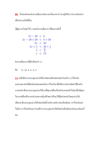 EX     ถ้าสองเท่าของจานวนเต็มบวกจานวนหนึ่งมากกว่า 20 อยู่ไม่ถึง 6 จานวนดังกล่าว

เป็นจานวนใดได้บ้าง

วิธีทา จากโจทย์ ให้ x แทนจานวนเต็มบวก ได้สมการดังนี้




จานวนเต็มบวก ที่มีค่าน้อยกว่า 13

คือ     12 , 10 , 8 , 6 , 4 , 2

EX    แม่ค้าต้องการบรรจุมะม่วงใส่ลัง ลังพลาสติกเปล่าแต่ละใบหนัก 2.5 กิโลกรัม

มะม่วงขนาดใกล้เคียงกันแต่ละผลหนัก0.3 กิโลกรัม เพื่อเป็นการประหยัดค่าใช้จ่ายใน

การขนส่ง ต้องการบรรจุมะม่วงให้มากที่สุด แต่ต้องไม่หนักมากจนเกินไปจนเป็นปัญหา

ในการเคลื่อนย้าย จากประสบการณ์แม่ค้าพบว่าถ้าจะให้คุ้มค่าขนส่งโดยมะม่วงไม่

เสียหาย ต้องบรรจุมะม่วงให้แต่ละลังมีน้าหนักรวมกัน อย่างน้อยลังละ 19 กิโลกรัมแต่

ไม่เกิน 25 กิโลกรัมจงหาว่าแม่ค้า ควรบรรจุมะม่วงใส่ลังอย่างน้อยลังละอย่างมากลังละกี่

ผล
 