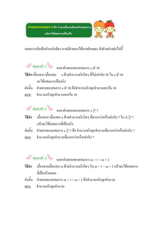 อสมการเชิงเส้นตัวแปรเดียว อาจมีคาตอบได้หายลักษณะ ดังตัวอย่างต่อไปนี้


                         จงหาคาตอบของอสมการ a ≠ 30
วิธีทา เนื่องจาก เมื่อแทน a ด้วยจานวนจริงใดๆ ที่ไม่เท่ากับ 30 ใน a ≠ 30
            จะได้อสมการเป็นจริง
ดังนั้น คาตอบของสมการ a ≠ 30 คือจานวนจริงทุกจานวนยกเว้น 30
ตอบ จานวนจริงทุกจานวนยกเว้น 30


                       จงหาคาตอบของอสมการ x ≥ 7
วิธีทา เนื่องจาก เมื่อแทน x ด้วยจานวนจริงใดๆ ที่มากกว่าหรือเท่ากับ 7 ใน X ≥ 7
        แล้วจะได้อสมการที่เป็นจริง
ดังนั้น คาตอบของอสมการ x ≥ 7 คือ จานวนจริงทุกจานวนที่มากกว่าหรือเท่ากับ 7
ตอบ จานวนจริงทุกจานวนที่มากกว่าหรือเท่ากับ 7



                        จงหาคาตอบของอสมการ m + 1 < m + 2
วิธีทา เนื่องจากเมื่อแทน m ด้วยจานวนจริงใดๆ ใน m + 1 < m + 2 แล้วจะได้อสมการ
        ที่เป็นจริงเสมอ
ดังนั้น คาตอบของอสมการ m + 1 < m + 2 คือจานวนจริงทุกจานวน
ตอบ จานวนจริงทุกจานวน
 