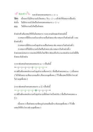 จงหาคาตอบของอสมการ z - 2 > z
วิธีทา เนื่องจากไม่มีจานวนจริงใดแทน z ใน z - 2 > z แล้วทาให้อสมการเป็นจริง
ดังนั้น ไม่มีจานวนจริงใดเป็นคาตอบของอสมการ z - 2 > z
ตอบ ไม่มีจานวนจริงใดเป็นคาตอบ

ตัวอย่างข้างต้นแสดงให้เห็นถึงอสมการ 3 แบบ ตามลักษณะคาตอบดังนี้
     1) อสมการที่มีจานวนจริงบางจานวนเป็นคาตอบ เช่น อสมการในตัวอย่างที่ 1 และ
ตัวอย่างที่ 2
     2) อสมการที่มีจานวนจริงทุกจานวนเป็นคาตอบ เช่น อสมการในตัวอย่างที่ 3
     3) อสมการที่ไม่มีจานวนจริงใดเป็นคาตอบ เช่น อสมการในตัวอย่างที่ 4
คาตอบของอสมการ อาจแสดงให้เห็นโดยใช้กราฟบนเส้นจานวนแสดงจานวนจริงที่เป็น
คาตอบ ดังตัวอย่าง

1) กราฟแสดงคาตอบของอสมการ m > 2 เป็นดังนี้

กราฟข้างต้นแสดงจานวนจริงทุกจานวนที่มากกว่า 2 ซึ่งเป็นคาตอบของ m < 2 เนื่องจาก
2 ไม่ใช่คาตอบ จะเขียนวงกลมเล็กๆ ล้อมรอบจุดที่แทน 2 ไว้ เพื่อแสดงให้เห็นว่ากราฟ
ไม่รวมจุดที่แทน 2

2) กราฟแสดงคาตอบของสมการ w ≤ 3 เป็นดังนี้

กราฟข้างต้นแสดงจานวนจริงทุกจานวนที่น้อยกว่าหรือเท่ากับ 3 ซึ่งเป็นคาตอบของ w
≤3

   เนื่องจาก 3 เป็นคาตอบ จะเขียนรูปวงกลมทึบเล็กๆ ทับบนจุดที่แทน 3 ไว้ เพื่อ
แสดงให้เห็นว่ากราฟรวมจุดที่แทน 3
 