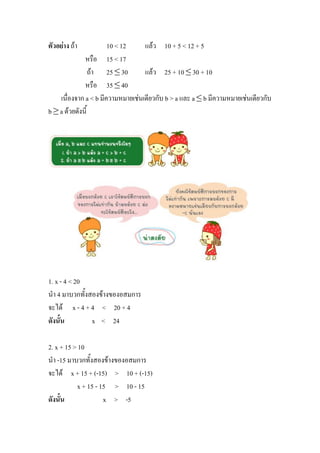 ตัวอย่าง ถ้า           10 < 12     แล้ว 10 + 5 < 12 + 5
              หรือ 15 < 17
                 ถ้า 25 ≤ 30       แล้ว 25 + 10 ≤ 30 + 10
              หรือ 35 ≤ 40
    เนื่องจาก a < b มีความหมายเช่นเดียวกับ b > a และ a ≤ b มีความหมายเช่นเดียวกับ
b ≥ a ด้วยดังนี้




1. x - 4 < 20
นา 4 มาบวกทั้งสองข้างของอสมการ
จะได้ x - 4 + 4 < 20 + 4
ดังนั้น        x < 24

2. x + 15 > 10
นา -15 มาบวกทั้งสองข้างของอสมการ
จะได้ x + 15 + (-15) > 10 + (-15)
           x + 15 - 15 > 10 - 15
ดังนั้น              x > -5
 