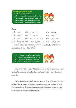 ตัวอย่าง
1. ถ้า 5< 7           แล้ว 5 x 2 < 7 x 2              จะได้ 10 < 14
2. ถ้า 12 ≤ 15 แล้ว 12 x 3 ≤ 15 x 3                   จะได้ 36 ≤ 45
3. ถ้า 20 < 30 แล้ว 20 x (-4) > 30 x (-14) จะได้ -80 > -120
4. ถ้า 100 ≤ 200 แล้ว 100 x (-5) ≥ 200 > (-5) จะได้ -500 ≥ -1,000
     และเนื่องจาก a < b มีความหมายเช่นเดียวกับ b > a และ a ≤ b มีความหมาย
เช่นเดียวกับ b > b และ a ≥ b ด้วยดังนี้




     เนื่องจากการหารด้วย c เมื่อ c ≠ 0 คือการคูณด้วย เราจึงใช้สมบัติการคูณของการ
ไม่เท่ากันในการแก้อสมการที่อยู่ในรูป cx < b หรือ cx ≤ b เมื่อ c และ b เป็นค่าคงตัว
และ c ≠ 0

     สาหรับการแก้อสมการที่มีเครื่องหมาย ≠ เช่น x - 6 ≠ 28 และ 7x + 4 ≠ 25 เราจะ
ไม่ใช้สมบัติการบวกของการไม่เท่ากันและสมบัติการคูณของการไม่เท่ากัน แต่จะแก้
สมการเพื่อหาคาตอบ ซึ่งจะได้คาตอบของอสมการที่มีเครื่องหมาย ≠ เป็นจานวนทุก
จานวนยกเว้นจานวนที่เป็นคาตอบของสมการ
 