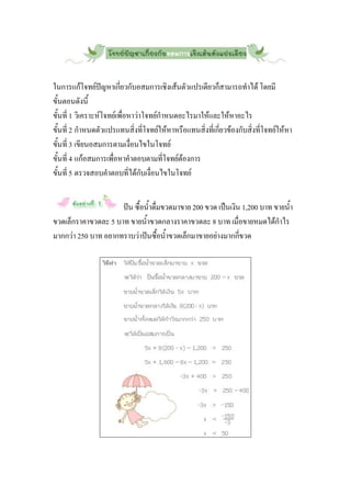 ในการแก้โจทย์ปัญหาเกี่ยวกับอสมการเชิงเส้นตัวแปรเดียวก็สามารถทาได้ โดยมี
ขั้นตอนดังนี้
ขั้นที่ 1 วิเคราะห์โจทย์เพื่อหาว่าโจทย์กาหนดอะไรมาให้และให้หาอะไร
ขั้นที่ 2 กาหนดตัวแปรแทนสิ่งที่โจทย์ให้หาหรือแทนสิ่งที่เกี่ยวข้องกับสิ่งที่โจทย์ให้หา
ขั้นที่ 3 เขียนอสมการตามเงื่อนไขในโจทย์
ขั้นที่ 4 แก้อสมการเพื่อหาคาตอบตามที่โจทย์ต้องการ
ขั้นที่ 5 ตรวจสอบคาตอบที่ได้กับเงื่อนไขในโจทย์


                     ปัน ซื้อน้าดื่มขวดมาขาย 200 ขวด เป็นเงิน 1,200 บาท ขายน้า
ขวดเล็กราคาขวดละ 5 บาท ขายน้าขวดกลางราคาขวดละ 8 บาท เมื่อขายหมดได้กาไร
มากกว่า 250 บาท อยากทราบว่าปันซื้อน้าขวดเล็กมาขายอย่างมากกี่ขวด
 