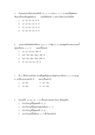 5. กาหนดสมการเส้นตรงสองเส้นคือ 2x + y - 5 = 0 และ x + y – 2 = 0 วงกลมที่จุดตัดของ
เส้นตรงทั้งสองเป็นจุดศูนย์กลาง     และมีรัศมีเท่ากับ 2 หน่วย มีสมการตรงกับข้อใด
      1. x2 + y2 + 6x - 2y - 4 = 0
      2. x2 + y2 - 6x + 2y + 6 = 0
      3. x2 + y2 - 6x + 2y + 4 = 0
      4. x2 + y2 + 6x - 2y + 6 = 0




6. วงกลมวงหนึ่งสัมผัสกับเส้นตรง 2x–y + 1 = 0 ที่จุด (2 , 5) และจุดศูนย์กลางของวงกลมนี้
อยู่บนเส้นตรง x + y = 9      วงกลมนี้มีสมการ
      1. x2 + y2 - 12x -6y - 209 = 0
      2. 9x2 + 9y2 - 60x - 102y + 209 = 0
      3. 9x2 + 9y2 - 60x - 102y - 209 = 0
      4. x2 + y2 - 12x - 6y + 25 = 0




7. ถ้า C เป็นจานวนจริงใดๆ กราฟซึ่งจุดที่อยู่บนกราฟอยู่ห่างจากเส้นตรง x + c = 0 และจุด
(c , 0) เป็นระยะทางเท่ากัน มี สมการเป็นอย่างไร
        1. y2 = 4cx            2. y2 = -4cx
        3. x2 = 4cy            4. x2 = -4cy




8.   กาหนดให้ x2 + 6x - 2y + 7 = 0 เป็นสมการของพาราโบลา ข้อใดถูกต้อง
     1. พาราโบลารูปนี้มีจุดยอดที่ (-3 , 1)
     2. พาราโบลารูปนี้มีจุดยอดอยู่บนเส้นตรง x = -3
     3. พาราโบลารูปนี้มีจุดยอดที่ (-3 , 0)
     4. พาราโบลารูปนี้มีเส้นตรง y = 2 เป็นไดเรกตริกซ์
 