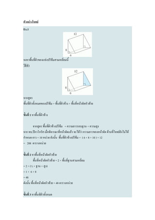 ตัวอย่างโจทย์
Ex.1




จงหาพื้นที่ผิวของแท่งปริซึมสามเหลี่ยมนี้
วีธีทา




จากสูตร
พื้นที่ผิวทั้งหมดของปริซึม = พื้นที่ผิวข้าง + พื้นที่หน้าตัดหัวท้าย

ขั้นที่ 1 หาพื้นที่ผิวข้าง

       จากสูตร พื้นที่ผิวข้างปริซึม = ความยาวรอบฐาน × ความสูง
จาก ทบ.ปีกาโกรัส เมื่อพิจารณาที่หน้าตัดแล้ว จะได้ว่า ความยาวของหน้าตัด ด้านที่โจทย์ยังไม่ได้
กาหนด ยาว = 10 หน่วย ดังนั้น พื้นที่ผิวข้างปริซึม = ( 6 + 8 + 10 ) × 12
= 288 ตารางหน่วย

ขั้นที่ 2 หาพื้นที่หน้าตัดหัวท้าย
           พื้นที่หน้าตัดหัวท้าย = 2 × พื้นที่ฐานสามเหลี่ยม
= 2 × (½ × ฐาน × สูง)
=1× 6×8
= 48
ดังนั้น พื้นที่หน้าตัดหัวท้าย = 48 ตารางหน่วย

ขั้นที่ 3 หาพื้นทิผิวทั้งหมด
 