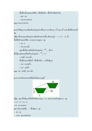 พื้นที่ผิวทั้งหมดของปริซึม = พื้นที่ผิวข้าง + พื้นที่หน้าตัดหัวท้าย
       = 288 + 48
       = 336 ตารางหน่วย
ตอบ 336 ตารางหน่วย

Ex.2 ปริซึมฐานหกเหลี่ยมด้านเท่ามุมเท่า มีด้านยาว ยาวด้านละ 4 นิ้ว สูง 8 นิ้ว จงหาพื้นที่ผิวของปรึ
ซึม
วิธีทา เนื่องจากฐานเป็นรูปหกเหลี่ยมด้านเท่า ดังนั้น เส้นรอบรูป = 4 × 6 = 24 นิ้ว
พื้นที่ผิวข้างของปริซึม = ความยาวรอบฐาน × สูง
          = 24 × 8
          = 192 ตารางนิ้ว
          (สูตรพื้นที่หกเหลี่ยมด้านเท่ามุมเท่า = 3√3/2 × ด้าน2)
พื้นที่ฐานรูปหกเหลี่ยมด้านเท่ามุมเท่า = 3√3/2 × 42
          = 24√3 ตารางนิ้ว
          พื้นที่ผิวของปริซึมนี้ = พื้นที่ผิวข้าง + 2×(พื้นที่ฐาน)
          = 192 + 2(24√3)
          = 192 + 48√3
ตอบ 192 + 48√3 ตารางนิ้ว

Ex.3 จงหาปริมาตรของปริซึมสี่เหลี่ยมคางหมูนี้




วิธีทา สูตร พื้นที่ฐานปริซึมสี่เหลี่ยมคางหมู = 1/2 × ผลบวกของด้านคู่ขนาน × สูง
= 1/2 × (7 + 13) × 9
= 90 ตารางหน่วย
สูตร ปริมาตรปริซึม = พื้นที่ฐาน × สูง
= 90 × 24
= 2,160 ลูกบาศก์หน่วย
 