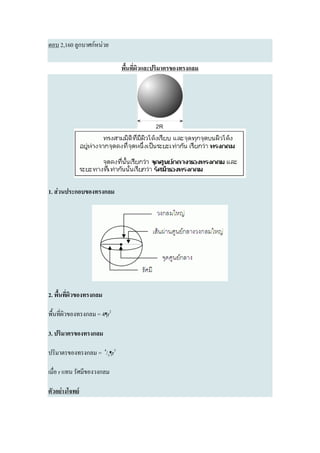 ตอบ 2,160 ลูกบาศก์หน่วย

                             พื้นที่ผิวและปริมาตรของทรงกลม




1. ส่วนประกอบของทรงกลม




2. พื้นที่ผิวของทรงกลม

พื้นที่ผิวของทรงกลม = 4¶r2

3. ปริมาตรของทรงกลม

ปริมาตรของทรงกลม = 4/3¶r3

เมื่อ r แทน รัศมีของวงกลม

ตัวอย่างโจทย์
 