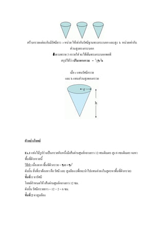 สร้างกรวยแต่ละอันมีรัศมียาว r หน่วย ให้เท่ากับรัศมีฐานทรงกระบอก และสูง h หน่วยเท่ากับ
                                   ส่วนสูงทรงกระบอก
                     ถ้่าตวงทราย 3 กรวยใส่ จะได้เต็มทรงกระบอกพอดี
                            สรุปได้ว่า ปริมาตรกรวย = 1/3¶r2h

                                   เมื่อ r แทนรัศมีกรวย
                                และ h แทนส่วนสูงของกรวย




ตัวอย่างโจทย์

Ex.1 แท่งไม้รูปร่างเป็นกรวยอันหนึ่งมีเส้นผ่านศูนย์กลางยาว 12 เซนติเมตร สูง 8 เซนติเมตร จงหา
พื้นที่ผิวกรวยนี้
วิธีทา เนื่องจาก พื้นทิผิวกรวย = ¶rl + ¶r2
ดังนั้น สิ่งที่เราต้องหา คือ รัศมี และ สูงเอียง (เพื่อจะนาไปแทนค่าลงในสูตรหาพื้นที่ผิวกรวย)
ขั้นที่ 1 หารัศมี
โจทย์กาหนดให้ เส้นผ่านศูนย์กลางยาว 12 ซม.
ดังนั้น รัศมีกรวยยาว = 12 ÷ 2 = 6 ซม.
ขั้นที่ 2 หาสูงเอียง
 