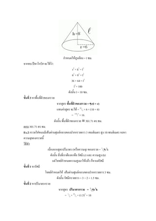 กาหนดให้สูงเอียง = l ซม.
จากทบ.ปีทาโกรัส จะได้ว่า
                                            r2 + h2 = l2
                                           62 + 82 = l2
                                           36 + 64 = l2
                                              l2 = 100
                                        ดังนั้น l = 10 ซม.
ขั้นที่ 3 หาพื้นที่ผิวของกรวย
                               จากสูตร พื้นที่ผิวของกรวย = ¶r(l + r)
                               แทนค่าสูตร จะได้ = 22/7 × 6 × (10 + 6)
                                               = 132/7 × 16
                            ดังนั้น พื้นที่ผิวของกรวย ≈ 301.71 ตร.ซม.
ตอบ 301.71 ตร.ซม.
Ex.2 กรวยใส่ขนมมีเส้นผ่านศูนย์กลางของปากกรวยยาว 3 เซนติเมตร สูง 10 เซนติเมตร จงหา
ความจุของกรวยนี้
วิธีทา
                     เนื่องจากสูตรปริมาตร (หรือความจุ) ของกรวย = 1/3¶r2h
                         ดังนั้น สิ่งที่เราต้องหาคือ รัศมี (r) และ ความสูง (h)
                           แต่โจทย์กาหนดความสูงมาให้แล้ว ก็หาแต่รัศมี
ขั้นที่ 1 หารัศมี
                   โจทย์กาหนดให้ เส้นผ่านศูนย์กลางของปากกรวยยาว 3 ซม.
                                ดังนั้น รัศมีกรวยยาว = 3 ÷ 2 = 1.5 ซม.
ขั้นที่ 2 หาปริมาตรกรวย
                                  จากสูตร ปริมาตรกรวย = 1/3¶r2h
                                          = 1/3 × 22/7 × (1.5)2 × 10
 