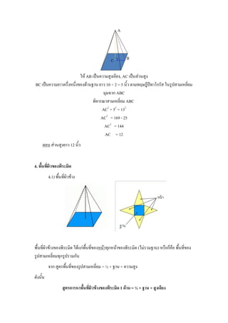 ให้ AB เป็นความสูงเอียง, AC เป็นส่วนสูง
BC เป็นความยาวครึ่งหนึ่งของด้านฐาน ยาว 10 ÷ 2 = 5 นิ้ว ตามทฤษฎีปีทาโกรัส ในรูปสามเหลี่ยม
                                      มุมฉาก ABC
                                พิจารณาสามเหลี่ยม ABC
                                     AC2 + 52 = 132
                                     AC2 = 169 - 25
                                      AC2 = 144
                                       AC = 12
     ตอบ ส่วนสูงยาว 12 นิ้ว


4. พื้นที่ผิวของพีระมิด
          4.1) พื้นที่ผิวข้าง




พื้นที่ผิวข้างของพีระมิด ได้แก่พื้นที่ของหน้าทุกหน้าของพีระมิด (ไม่รวมฐาน) หรือก็คือ พื้นที่ของ
รูปสามเหลี่ยมทุกรูปรวมกัน
          จาก สูตรพื้นที่ของรูปสามเหลี่ยม = ½ × ฐาน × ความสูง
ดังนั้น
                    สูตรการหาพื้นที่ผิวข้างของพีระมิด 1 ด้าน = ½ × ฐาน × สูงเอียง
 