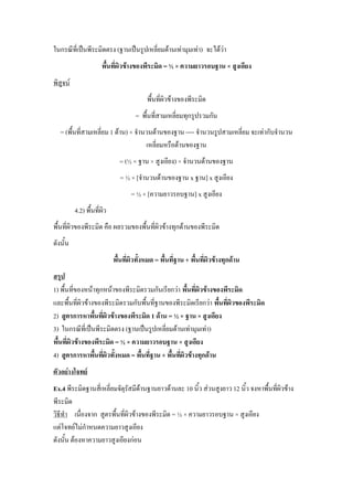 ในกรณีที่เป็นพีระมิดตรง (ฐานเป็นรูปเหลี่ยมด้านเท่ามุมเท่า) จะได้ว่า
                      พื้นที่ผิวข้างของพีระมิด = ½ × ความยาวรอบฐาน × สูงเอียง
พิสูจน์
                                          พื้นที่ผิวข้างของพีระมิด
                                     = พื้นที่สามเหลี่ยมทุกรูปรวมกัน
   = (พื้นที่สามเหลี่ยม 1 ด้าน) × จานวนด้านของฐาน ---- จานวนรูปสามเหลี่ยม จะเท่ากับจานวน
                                     เหลี่ยมหรือด้านของฐาน
                              = (½ × ฐาน × สูงเอียง) × จานวนด้านของฐาน
                               = ½ × [จานวนด้านของฐาน x ฐาน] x สูงเอียง
                                   = ½ × [ความยาวรอบฐาน] x สูงเอียง
          4.2) พื้นที่ผิว
พื้นที่ผิวของพีระมิด คือ ผลรวมของพื้นที่ผิวข้างทุกด้านของพีระมิด
ดังนั้น
                            พื้นที่ผิวทั้งหมด = พื้นที่ฐาน + พื้นที่ผิวข้างทุกด้าน
สรุป
1) พื้นที่ของหน้าทุกหน้าของพีระมิดรวมกันเรียกว่า พื้นที่ผิวข้างของพีระมิด
และพื้นที่ผิวข้างของพีระมิดรวมกับพื้นที่ฐานของพีระมิดเรียกว่า พื้นที่ผิวของพีระมิด
2) สูตรการหาพื้นที่ผิวข้างของพีระมิด 1 ด้าน = ½ × ฐาน × สูงเอียง
3) ในกรณีที่เป็นพีระมิดตรง (ฐานเป็นรูปเหลี่ยมด้านเท่ามุมเท่า)
พื้นที่ผิวข้างของพีระมิด = ½ × ความยาวรอบฐาน × สูงเอียง
4) สูตรการหาพื้นที่ผิวทั้งหมด = พื้นที่ฐาน + พื้นที่ผิวข้างทุกด้าน
ตัวอย่างโจทย์
Ex.4 พีระมิดฐานสี่เหลี่ยมจัตุรัสมีด้านฐานยาวด้านละ 10 นิ้ว ส่วนสูงยาว 12 นิ้ว จงหาพื้นที่ผิวข้าง
พีระมิด
วิธีทา เนื่องจาก สูตรพื้นที่ผิวข้างของพีระมิด = ½ × ความยาวรอบฐาน × สูงเอียง
แต่โจทย์ไม่กาหนดความยาวสูงเอียง
ดังนั้น ต้องหาความยาวสูงเอียงก่อน
 