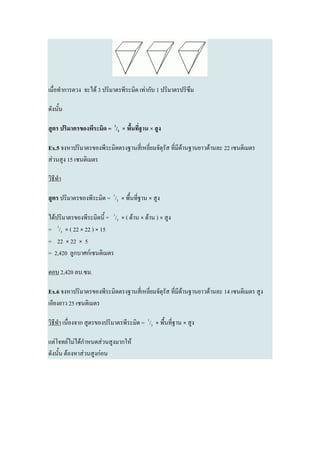 เมื่อทาการตวง จะได้ 3 ปริมาตรพีระมิด เท่ากับ 1 ปริมาตรปริซึม

ดังนั้น

สูตร ปริมาตรของพีระมิด = 1/3 × พื้นที่ฐาน × สูง

Ex.5 จงหาปริมาตรของพีระมิดตรงฐานสี่เหลี่ยมจัตุรัส ที่มีด้านฐานยาวด้านละ 22 เซนติเมตร
ส่วนสูง 15 เซนติเมตร

วิธีทา

สูตร ปริมาตรของพีระมิด = 1/3 × พื้นที่ฐาน × สูง

ได้ปริมาตรของพีระมิดนี้ = 1/3 × ( ด้าน × ด้าน ) × สูง
= 1/3 × ( 22 × 22 ) × 15
= 22 × 22 × 5
= 2,420 ลูกบาศก์เซนติเมตร

ตอบ 2,420 ลบ.ซม.

Ex.6 จงหาปริมาตรของพีระมิดตรงฐานสี่เหลี่ยมจัตุรัส ที่มีด้านฐานยาวด้านละ 14 เซนติเมตร สูง
เอียงยาว 25 เซนติเมตร

วิธีทา เนื่องจาก สูตรของปริมาตรพีระมิด = 1/3 × พื้นที่ฐาน × สูง

แต่โจทย์ไม่ได้กาหนดส่วนสูงมากให้
ดังนั้น ต้องหาส่วนสูงก่อน
 