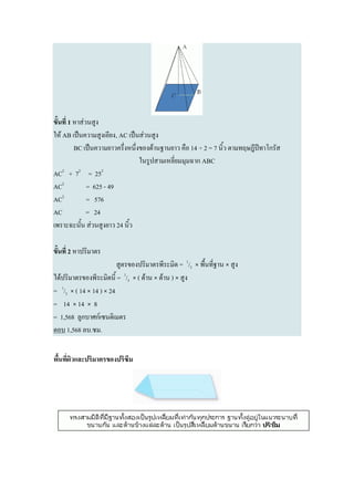 ขั้นที่ 1 หาส่วนสูง
ให้ AB เป็นความสูงเอียง, AC เป็นส่วนสูง
          BC เป็นความยาวครึ่งหนึ่งของด้านฐานยาว คือ 14 ÷ 2 = 7 นิ้ว ตามทฤษฎีปีทาโกรัส
                                  ในรูปสามเหลี่ยมมุมฉาก ABC
AC2 + 72 = 252
AC2            = 625 - 49
AC2            = 576
AC             = 24
เพราะฉะนั้น ส่วนสูงยาว 24 นิ้ว

ขั้นที่ 2 หาปริมาตร
                         สูตรของปริมาตรพีระมิด = 1/3 × พื้นที่ฐาน × สูง
ได้ปริมาตรของพีระมิดนี้ = 1/3 × ( ด้าน × ด้าน ) × สูง
= 1/3 × ( 14 × 14 ) × 24
= 14 × 14 × 8
= 1,568 ลูกบาศก์เซนติเมตร
ตอบ 1,568 ลบ.ซม.


พื้นที่ผิวและปริมาตรของปริซึม
 