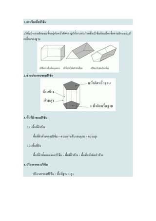 1. การเรียกชื่อปริซึม

ปริซึมมีหลายลักษณะขึ้นอยู่กับหน้าตัดของรูปนั้นๆ การเรียกชื่อปริซึมนิยมเรียกชื่อตามลักษณะรูป
เหลี่ยมของฐาน




2. ส่วนประกอบของปริซึม




3. พื้นที่ผิวของปริซึม

   3.1) พื้นที่ผิวข้าง

         พื้นที่ผิวข้างของปริซึม = ความยาวเส้นรอบฐาน × ความสูง

   3.2) พื้นที่ผิว

         พื้นที่ผิวทั้งหมดของปริซึม = พื้นที่ผิวข้าง + พื้นที่หน้าตัดหัวท้าย

4. ปริมาตรของปริซึม

         ปริมาตรของปริซึม = พื้นที่ฐาน × สูง
 