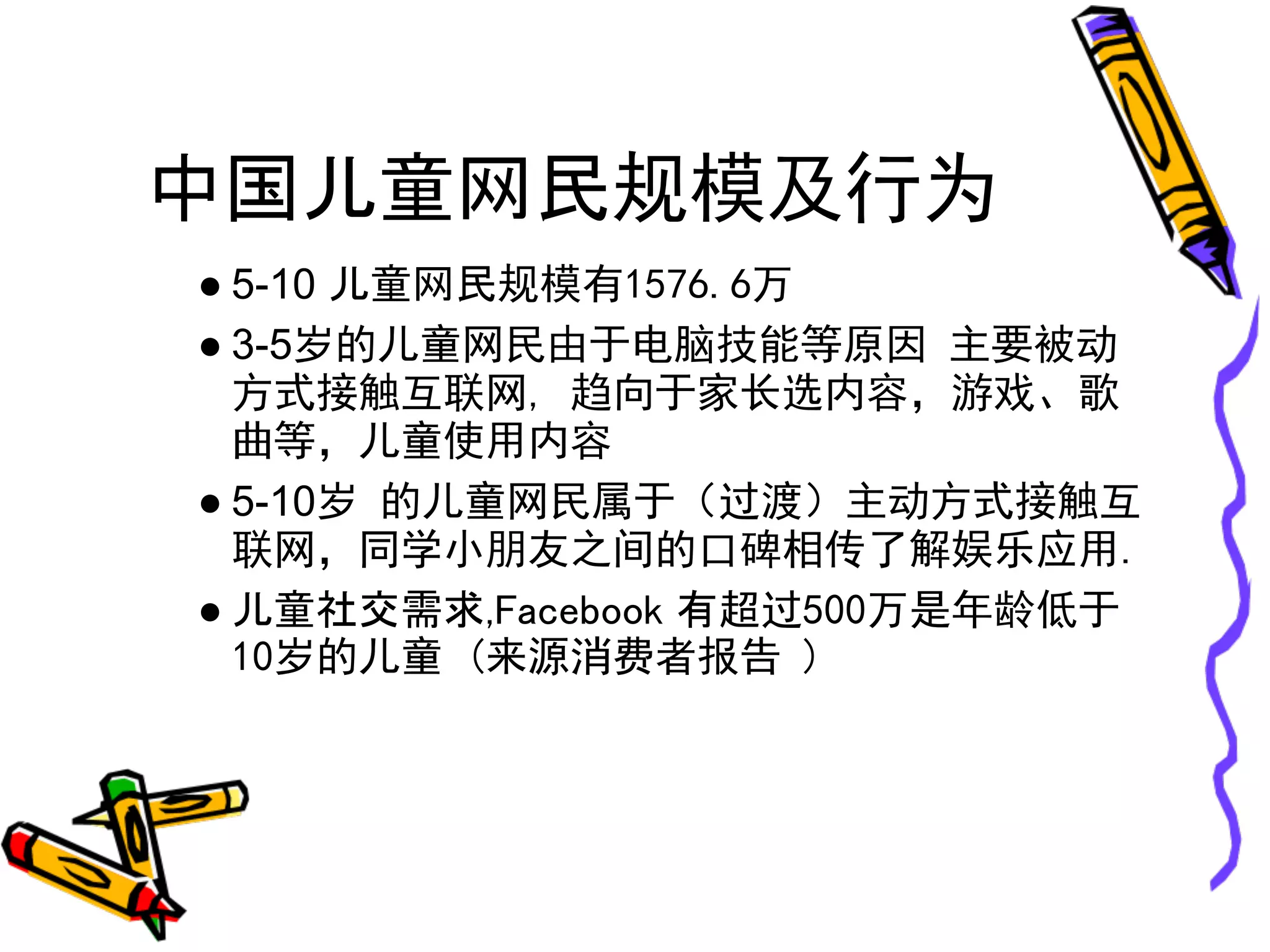 中国儿童网民规模及行为
● 5-10 儿童网民规模有1576.6万
● 3-5岁的儿童网民由于电脑技能等原因 主要被动
  方式接触互联网, 趋向于家长选内容，游戏、歌
  曲等，儿童使用内容
● 5-10岁 的儿童网民属于（过渡）主动方式接触互
  联网，同学小朋友之间的口碑相传了解娱乐应用.
● 儿童社交需求,Facebook 有超过500万是年龄低于
  10岁的儿童 (来源消费者报告 )
 