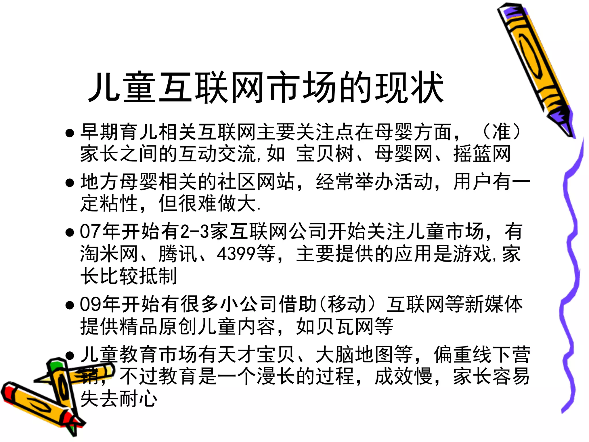 儿童互联网市场的现状
● 早期育儿相关互联网主要关注点在母婴方面，（准）
  家长之间的互动交流,如 宝贝树、母婴网、摇篮网
● 地方母婴相关的社区网站，经常举办活动，用户有一
  定粘性，但很难做大.
● 07年开始有2-3家互联网公司开始关注儿童市场，有
  淘米网、腾讯、4399等，主要提供的应用是游戏,家
  长比较抵制
● 09年开始有很多小公司借助（移动）互联网等新媒体
  提供精品原创儿童内容，如贝瓦网等
● 儿童教育市场有天才宝贝、大脑地图等，偏重线下营
  销，不过教育是一个漫长的过程，成效慢，家长容易
  失去耐心
 