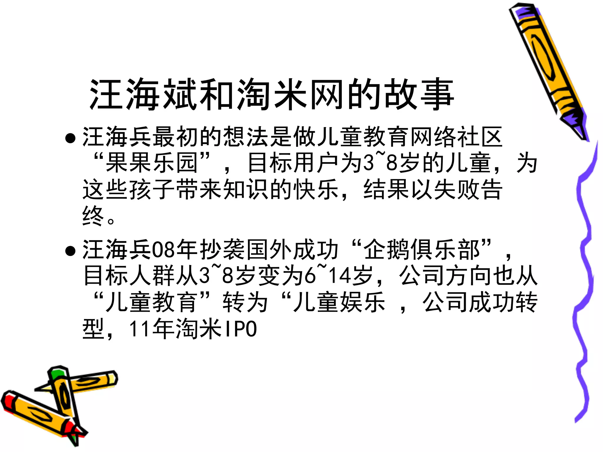 汪海斌和淘米网的故事
● 汪海兵最初的想法是做儿童教育网络社区
  “果果乐园”，目标用户为3~8岁的儿童，为
  这些孩子带来知识的快乐，结果以失败告
  终。
● 汪海兵08年抄袭国外成功“企鹅俱乐部”，
  目标人群从3~8岁变为6~14岁，公司方向也从
  “儿童教育”转为“儿童娱乐 ，公司成功转
  型，11年淘米IPO
 