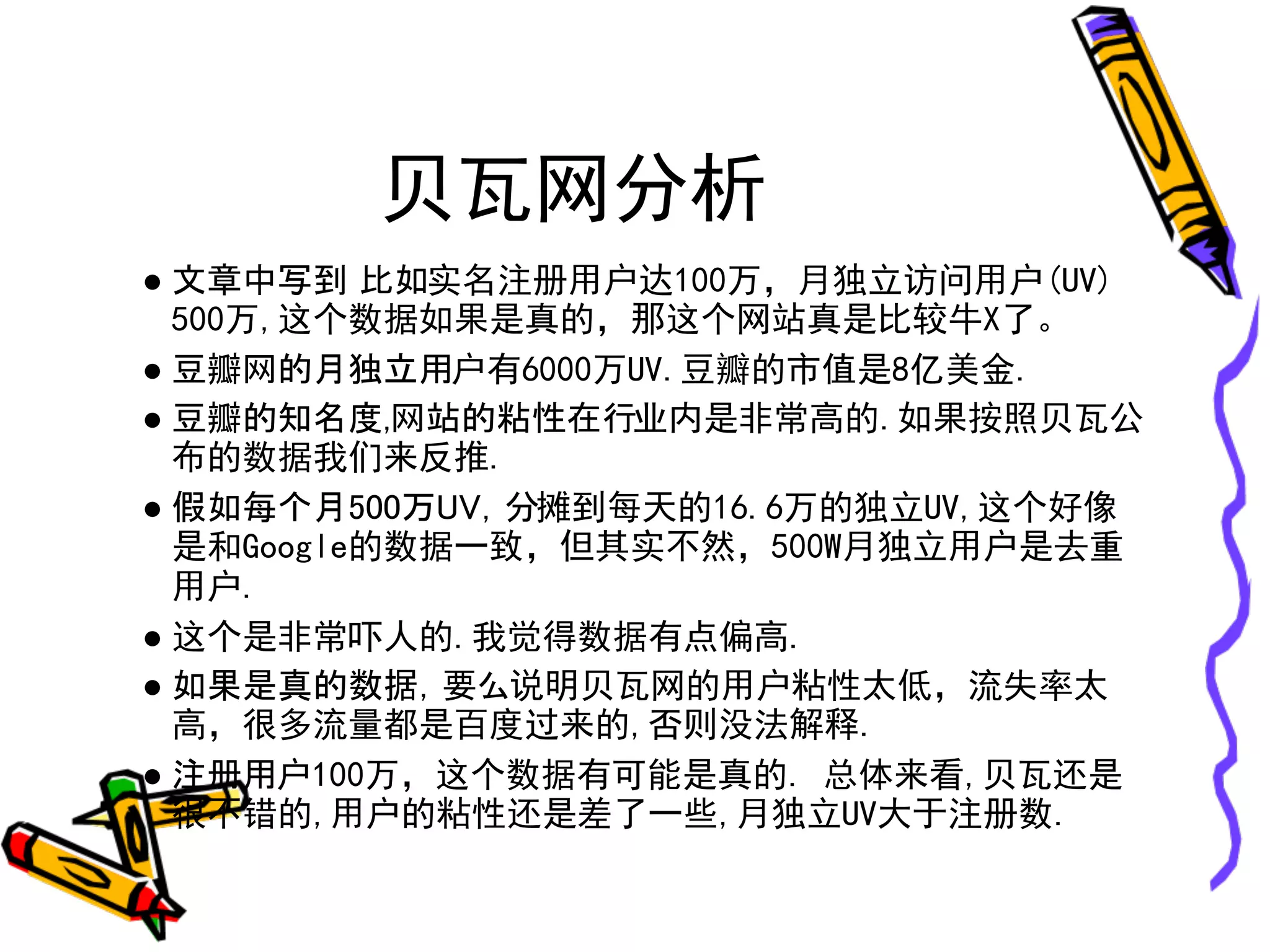 贝瓦网分析
● 文章中写到 比如实名注册用户达100万，月独立访问用户(UV)
  500万,这个数据如果是真的，那这个网站真是比较牛X了。
● 豆瓣网的月独立用户有6000万UV.豆瓣的市值是8亿美金.
● 豆瓣的知名度,网站的粘性在行业内是非常高的.如果按照贝瓦公
  布的数据我们来反推.
● 假如每个月500万UV，分摊到每天的16.6万的独立UV,这个好像
  是和Google的数据一致，但其实不然，500W月独立用户是去重
  用户.
● 这个是非常吓人的.我觉得数据有点偏高.
● 如果是真的数据，要么说明贝瓦网的用户粘性太低，流失率太
  高，很多流量都是百度过来的,否则没法解释.
● 注册用户100万，这个数据有可能是真的. 总体来看,贝瓦还是
  很不错的,用户的粘性还是差了一些,月独立UV大于注册数.
 