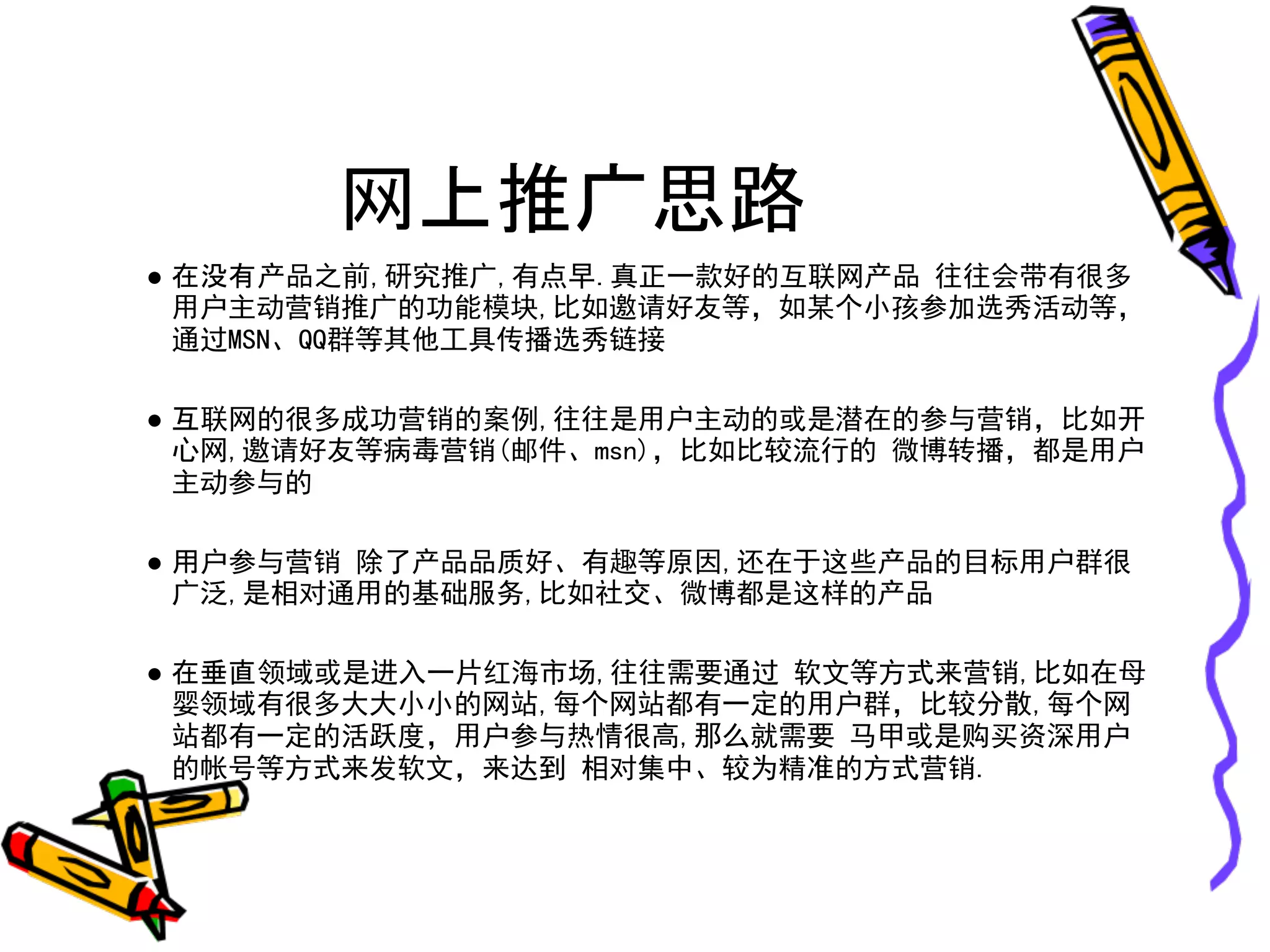 网上推广思路
● 在没有产品之前,研究推广,有点早.真正一款好的互联网产品 往往会带有很多
  用户主动营销推广的功能模块,比如邀请好友等，如某个小孩参加选秀活动等，
  通过MSN、QQ群等其他工具传播选秀链接

● 互联网的很多成功营销的案例,往往是用户主动的或是潜在的参与营销，比如开
  心网,邀请好友等病毒营销(邮件、msn)，比如比较流行的 微博转播，都是用户
  主动参与的

● 用户参与营销 除了产品品质好、有趣等原因,还在于这些产品的目标用户群很
  广泛,是相对通用的基础服务,比如社交、微博都是这样的产品

● 在垂直领域或是进入一片红海市场,往往需要通过 软文等方式来营销,比如在母
  婴领域有很多大大小小的网站,每个网站都有一定的用户群，比较分散,每个网
  站都有一定的活跃度，用户参与热情很高,那么就需要 马甲或是购买资深用户
  的帐号等方式来发软文，来达到 相对集中、较为精准的方式营销.
 