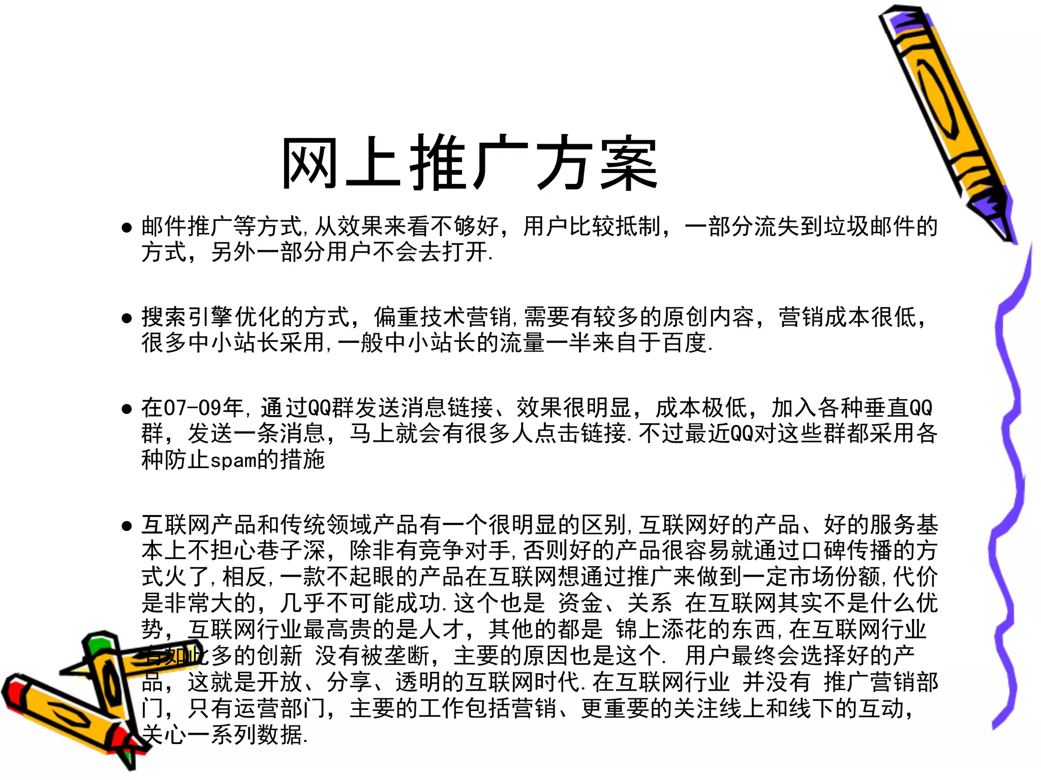 网上推广方案
● 邮件推广等方式,从效果来看不够好，用户比较抵制，一部分流失到垃圾邮件的
  方式，另外一部分用户不会去打开.

● 搜索引擎优化的方式，偏重技术营销,需要有较多的原创内容，营销成本很低，
  很多中小站长采用,一般中小站长的流量一半来自于百度.

● 在07-09年，通过QQ群发送消息链接、效果很明显，成本极低，加入各种垂直QQ
  群，发送一条消息，马上就会有很多人点击链接.不过最近QQ对这些群都采用各
  种防止spam的措施

● 互联网产品和传统领域产品有一个很明显的区别,互联网好的产品、好的服务基
  本上不担心巷子深，除非有竞争对手,否则好的产品很容易就通过口碑传播的方
  式火了,相反,一款不起眼的产品在互联网想通过推广来做到一定市场份额,代价
  是非常大的，几乎不可能成功.这个也是 资金、关系 在互联网其实不是什么优
  势，互联网行业最高贵的是人才，其他的都是 锦上添花的东西,在互联网行业
  有如此多的创新 没有被垄断，主要的原因也是这个. 用户最终会选择好的产
  品，这就是开放、分享、透明的互联网时代.在互联网行业 并没有 推广营销部
  门，只有运营部门，主要的工作包括营销、更重要的关注线上和线下的互动，
  关心一系列数据.
 