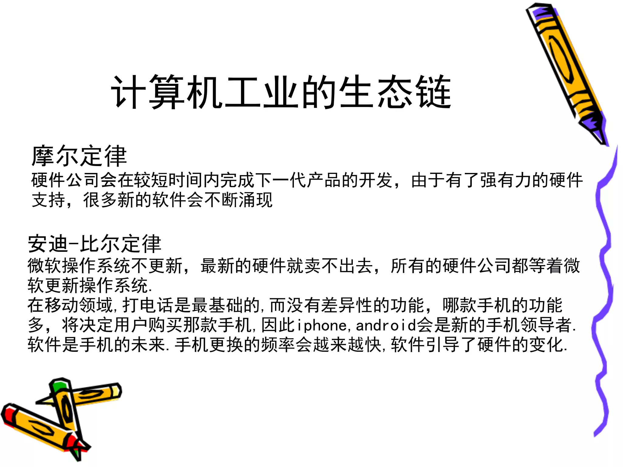 计算机工业的生态链
摩尔定律
硬件公司会在较短时间内完成下一代产品的开发，由于有了强有力的硬件
支持，很多新的软件会不断涌现

安迪-比尔定律
微软操作系统不更新，最新的硬件就卖不出去，所有的硬件公司都等着微
软更新操作系统.
在移动领域,打电话是最基础的,而没有差异性的功能，哪款手机的功能
多，将决定用户购买那款手机,因此iphone,android会是新的手机领导者.
软件是手机的未来.手机更换的频率会越来越快,软件引导了硬件的变化.
 