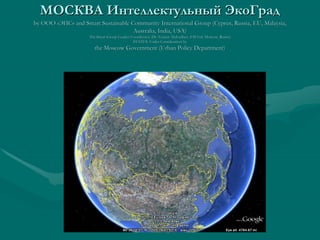 МОСКВА Интеллектульный ЭкоГрад
by ООО «ЭИС» and Smart Sustainable Community International Group (Cyprus, Russia, EU, Malaysia,
                                    Australia, India, USA)
                    The Smart Group Leader/Coordinator (Dr Azamat Abdoullaev, EIS Ltd, Moscow, Russia)
                                                                  Abdoullaev,
                                            STATUS: Under Consideration by
                       the Moscow Government (Urban Policy Department)
 