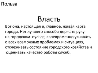 ПользаВластьВот она, настоящая и, главное, живая карта города. Нет лучшего способа держать руку на городском  пульсе, своевременно узнавать о всех возможных проблемах и ситуациях, отслеживать состояние городского хозяйства и оценивать качество работы служб.