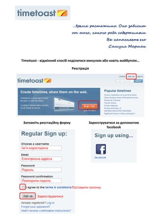 …время растяжимо. Оно зависит
                               от того, какого рода содержимым
                                                   Вы наполняете его
                                                   Самуил Маршак


Timetoast - відмінний спосіб поділитися минулим або навіть майбутнім…

                               Реєстрація




 Заповніть реєстаційну форму            Зареєструватися за допомогою
                                                  facebook




Ім’я користувача

Електронна адреса

Пароль

Повторити пароль
                               Поставити галочку

         Зареєструватися
 